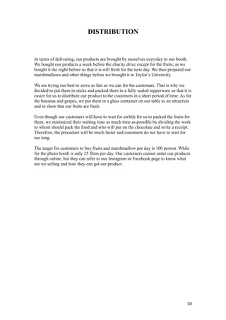 DISTRIBUTION
In terms of delivering, our products are brought by ourselves everyday to our booth.
We bought our products a week before the charity drive except for the fruits; as we
bought it the night before so that it is still fresh for the next day. We then prepared our
marshmallows and other things before we brought it to Taylor’s University.
We are trying our best to serve as fast as we can for the customers. That is why we
decided to put them in sticks and packed them in a fully sealed tupperware so that it is
easier for us to distribute our product to the customers in a short period of time. As for
the bananas and grapes, we put them in a glass container on our table as an attraction
and to show that our fruits are fresh.
Even though our customers will have to wait for awhile for us to packed the fruits for
them, we minimized their waiting time as much time as possible by dividing the work
to whom should pack the food and who will put on the chocolate and write a receipt.
Therefore, the procedure will be much faster and customers do not have to wait for
too long.
The target for customers to buy fruits and marshmallow per day is 100 person. While
for the photo booth is only 25 films per day. Our customers cannot order our products
through online, but they can refer to our Instagram or Facebook page to know what
are we selling and how they can get our product.
10
 