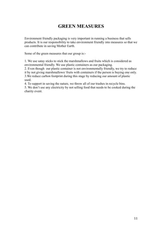 GREEN MEASURES
Environment friendly packaging is very important in running a business that sells
products. It is our responsibility to take environment friendly into measures so that we
can contribute in saving Mother Earth.
Some of the green measures that our group is:-
1. We use satay sticks to stick the marshmallows and fruits which is considered as
environmental friendly. We use plastic containers as our packaging.
2. Even though our plastic container is not environmentally friendly, we try to reduce
it by not giving marshmallows/ fruits with containers if the person is buying one only.
3.We reduce carbon footprint during this stage by reducing our amount of plastic
used.
4. To support in saving the nature, we throw all of our trashes in recycle bins.
5. We don’t use any electricity by not selling food that needs to be cooked during the
charity event.
11
 