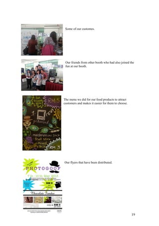 Some of our customes.
Our friends from other booth who had also joined the
fun at our booth.
The menu we did for our food products to attract
customers and makes it easier for them to choose.
Our flyers that have been distributed.
19
 