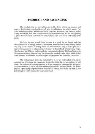 PRODUCT AND PACKAGING
The products that we are selling are healthy fruits which are bananas and
grapes. Besides that, marshmallows will also be sold during the charity event. The
fruits and marshmallows will be coated with chocolate. Customers are given an option
if they would like their food coated with chocolate or otherwise. We are also opening
a photo booth for our customers to take pictures with hand-made and ready-made
props.
We have decided to sell fruits because it is good for our health and also
chocolate serves as energy booster. Furthermore, marshmallow is very chewy, sweet
and easy to eat. Instead of selling fruits and marshmallows only, we also provide a
section for customers to take pictures with many different kinds of interesting props.
We also provide different backgrounds for customers to choose. The benefit given to
the customers is that they can keep the pictures for memories. Our photo booth differs
from the other usual booths because we provide props that our customers can utilize.
The packaging of fruits and marshmallow is we are just packed it in plastic
container as it is easier for a customer to see the foods that we are selling. It will
attract the customer with this packaging as it is a transparent container and it is easier
for our customers to eat as it is in a container instead of a piece of plastic. We do not
provide a packaging for polaroid film because it is already convenient for them to just
put or keep in wallet because the size is just small.
6
 
