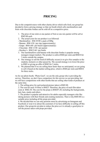 PRICING
Due to the competitiveness with other charity drives which sells food, our group has
decided to form a pricing strategy so that our booth which sells marshmallows and
fruits with chocolate fondue can be sold off at a competitive price.
1. The price of one stick or one packet of fruit or one mix packet will be sell at
RM3.00 each.
2. The actual costs for our product is as followed:
- Marshmallow : RM 29.90/ a pack of 800g
- Banana : RM 4.50 / per ripe (approximately)
- Grape : RM 6.00 / per bunch (approximately)
- Chocolate : RM 13.90 / per packet
- Hershey’s : RM12.60 / per bottle
3. Our marshmallows and banana with chocolate fondue is popular among
teenagers (target market). The product is sold at RM4 per stick and RM10 for
3 sticks outside the campus.
4. Our strategy to sell the food (if difficulty occurs) is to give free samples to the
students, lecturers or other passer-by. The second strategy is to lower the price
to RM2 or giving an offer of RM5 for 3 sticks.
5. We planned that if we are selling them faster than we anticipated, we are going
to sell it based on the market selling price, which is RM4 per stick and RM10
for three sticks.
As for our photo booth, ‘Photo Goof’, we are the only group who is providing the
service. Therefore, we don’t have competitors for this service we are providing, but
we still have competitions with other booths that are selling other kinds of products at
the same time.
1. The selling price for each polaroid picture taken is RM5.00.
2. The cost for each 10 films is RM23. Therefore, the price of each film taken
costs at RM2.30. The cost for the props is RM207.20; including the backgrounds,
hair, hats, masks and others.
3. The product is popular and attractive for adults especially teenagers who like
taking pictures with their friends and creating memories. That is why RM5.00 is a
suitable price including all the props provided.
4. We decided that we can only promote more by advertising on Instagram and
Facebook or wear it to attract the customers if we have difficulty in selling off this
product. Our group do not plan to reduce the price as it is already a good price to
sell the picture taken with props provided.
7
 