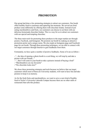 PROMOTION
Our group had done a few promoting strategies to attract our customers. Our booth
offers healthy food to customers and capturing fun moments. We served our food
product some differently by offering them with chocolate fondue. Instead of just
eating marshmallows and fruits, our customers can choose to eat them with our
delicious homemade chocolate fondue. This is a way for us to attract our customers
with our special and tempting chocolate.
The three main tools for promoting these products to the target market are through
posters, Facebook, and Instagram. We promote our booth by making an attractive
promotion porter and a unique menu. We also made an Instagram page and Facebook
page for our booth. Through these promoting techniques, we are able to connect with
our target customers through Internet to gain feedbacks from them.
Fortunately, we have quite a number of positive feedbacks. Some of it are as follow:-
- “...the idea of opening a photo booth is a cool thing, we will stop by and take a
picture with our friends...”
- “...that I will come to your booth to take a pictures instead of buying a food”
- “Marshmallows are my favourite”
-“The chocolate looks nice!”
We chose these promoting strategies and tools because we believe that our target
customers which most of them are University students, will want to have fun and take
pictures to keep it as memory.
As for the fresh fruits and marshmallows, we want to serve a new kind of healthy
food in Taylor’s University Lakeside Campus because there are no other stalls or
restaurants that sells this product.
8
 