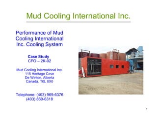 1
Mud Cooling International Inc.____________________________________________________________________________________________________________
Performance of Mud
Cooling International
Inc. Cooling System
Case Study
CFO – 2K-02
Mud Cooling International Inc.
115 Heritage Cove
De Winton, Alberta
Canada. T0L 0X0
Telephone: (403) 969-6376
(403) 860-6318
 
