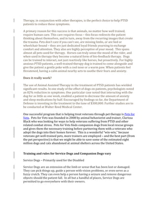 Therapy, in conjunction with other therapies, is the perfect choice to help PTSD
patients to reduce these symptoms.
A primary reason for this success is that animals, no matter how well trained,
require human care. This care requires focus – this focus redirects the patient
thinking about themselves, and in turn, away from the recurring images that create
the trauma. Pets don’t care if you can’t see, are missing limbs, or are bed or
wheelchair bound – they are just dedicated loyal friends yearning to exchange
comfort and attention. They also are highly perceptive of your mood. This spans
almost all pets used for therapy. Horses can truly sense the mood of the rider, and
when used in therapy they become a natural form of bio-feedback therapy. Dogs
can be trained to interact, not just reactively like horses, but proactively. For highly
anxious PTSD patients, a well-trained therapy dog is trained to come alongside and
give the patient a gentle poke with a cool nose or a warm paw. When patients feel
threatened, having a calm animal nearby acts to soothe their fears and anxiety.
Does it really work?
The use of Animal Assisted Therapy in the treatment of PTSD patients has wielded
significant results. In one study of the effect of dogs on patients, psychologists noted
an 82% reduction in symptoms. One particular case noted that interacting with the
dog for as little as one week, enabled a patient to decrease the amount of anxiety
and sleep medications by half. Encouraged by findings so far, the Department of
Defense is investing in the treatment to the tune of $300,000. Further studies are to
be conducted at Walter Reed Medical Center.
One successful program that is helping treat veterans through pet therapy is Pets for
Vets. Pets for Vets was founded in 2008 by animal behaviorist and trainer, Clarissa
Black who was looking for ways to help veterans suffering from PTSD and other
related combat stress. Pets for Vets finds companion dogs from local rescue groups
and gives them the necessary training before partnering them with a veterans who
adopt the dogs into their homes forever. This is a wonderful “win-win,” because
veterans get well-trained pets, more trainers are employed – and the best part (from
the pet perspective) is that we might be able to save some of the estimated eight
million dogs and cats abandoned at animal shelters across the United States.
Training and rules for Service Dogs and Companion Dogs vary
Service Dogs – Primarily used for the Disabled
Service Dogs are an extension of the limb or sense that has been lost or damaged.
They can pick things up, guide a person with vision problems, or even serve as a
fuzzy crutch. They can even help a person having a seizure and remove dangerous
objects should the patient fall. In all but a handful of places, Service Dogs are
permitted to go everywhere with their owners.
 