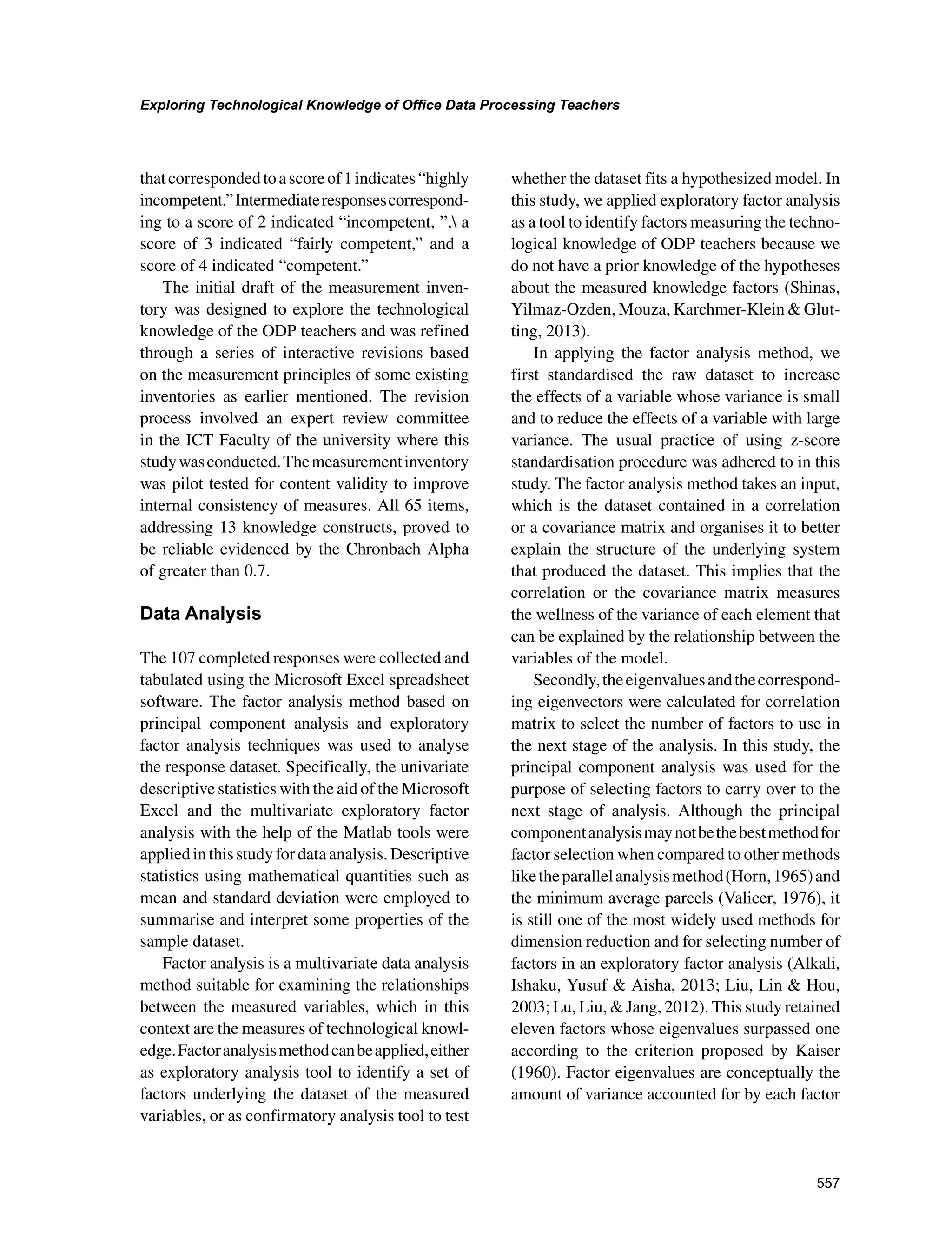 557
Exploring Technological Knowledge of Office Data Processing Teachers
﻿
thatcorrespondedtoascoreof1indicates“highly
incompetent.”Intermediateresponsescorrespond-
ing to a score of 2 indicated “incompetent, ”, a
score of 3 indicated “fairly competent,” and a
score of 4 indicated “competent.”
The initial draft of the measurement inven-
tory was designed to explore the technological
knowledge of the ODP teachers and was refined
through a series of interactive revisions based
on the measurement principles of some existing
inventories as earlier mentioned. The revision
process involved an expert review committee
in the ICT Faculty of the university where this
studywasconducted.Themeasurementinventory
was pilot tested for content validity to improve
internal consistency of measures. All 65 items,
addressing 13 knowledge constructs, proved to
be reliable evidenced by the Chronbach Alpha
of greater than 0.7.
Data Analysis
The 107 completed responses were collected and
tabulated using the Microsoft Excel spreadsheet
software. The factor analysis method based on
principal component analysis and exploratory
factor analysis techniques was used to analyse
the response dataset. Specifically, the univariate
descriptive statistics with the aid of the Microsoft
Excel and the multivariate exploratory factor
analysis with the help of the Matlab tools were
appliedinthisstudyfordataanalysis.Descriptive
statistics using mathematical quantities such as
mean and standard deviation were employed to
summarise and interpret some properties of the
sample dataset.
Factor analysis is a multivariate data analysis
method suitable for examining the relationships
between the measured variables, which in this
context are the measures of technological knowl-
edge.Factoranalysismethodcanbeapplied,either
as exploratory analysis tool to identify a set of
factors underlying the dataset of the measured
variables, or as confirmatory analysis tool to test
whether the dataset fits a hypothesized model. In
this study, we applied exploratory factor analysis
as a tool to identify factors measuring the techno-
logical knowledge of ODP teachers because we
do not have a prior knowledge of the hypotheses
about the measured knowledge factors (Shinas,
Yilmaz-Ozden, Mouza, Karchmer-Klein  Glut-
ting, 2013).
In applying the factor analysis method, we
first standardised the raw dataset to increase
the effects of a variable whose variance is small
and to reduce the effects of a variable with large
variance. The usual practice of using z-score
standardisation procedure was adhered to in this
study. The factor analysis method takes an input,
which is the dataset contained in a correlation
or a covariance matrix and organises it to better
explain the structure of the underlying system
that produced the dataset. This implies that the
correlation or the covariance matrix measures
the wellness of the variance of each element that
can be explained by the relationship between the
variables of the model.
Secondly,theeigenvaluesandthecorrespond-
ing eigenvectors were calculated for correlation
matrix to select the number of factors to use in
the next stage of the analysis. In this study, the
principal component analysis was used for the
purpose of selecting factors to carry over to the
next stage of analysis. Although the principal
componentanalysismaynotbethebestmethodfor
factor selection when compared to other methods
liketheparallelanalysismethod(Horn,1965)and
the minimum average parcels (Valicer, 1976), it
is still one of the most widely used methods for
dimension reduction and for selecting number of
factors in an exploratory factor analysis (Alkali,
Ishaku, Yusuf  Aisha, 2013; Liu, Lin  Hou,
2003; Lu, Liu,  Jang, 2012). This study retained
eleven factors whose eigenvalues surpassed one
according to the criterion proposed by Kaiser
(1960). Factor eigenvalues are conceptually the
amount of variance accounted for by each factor
 