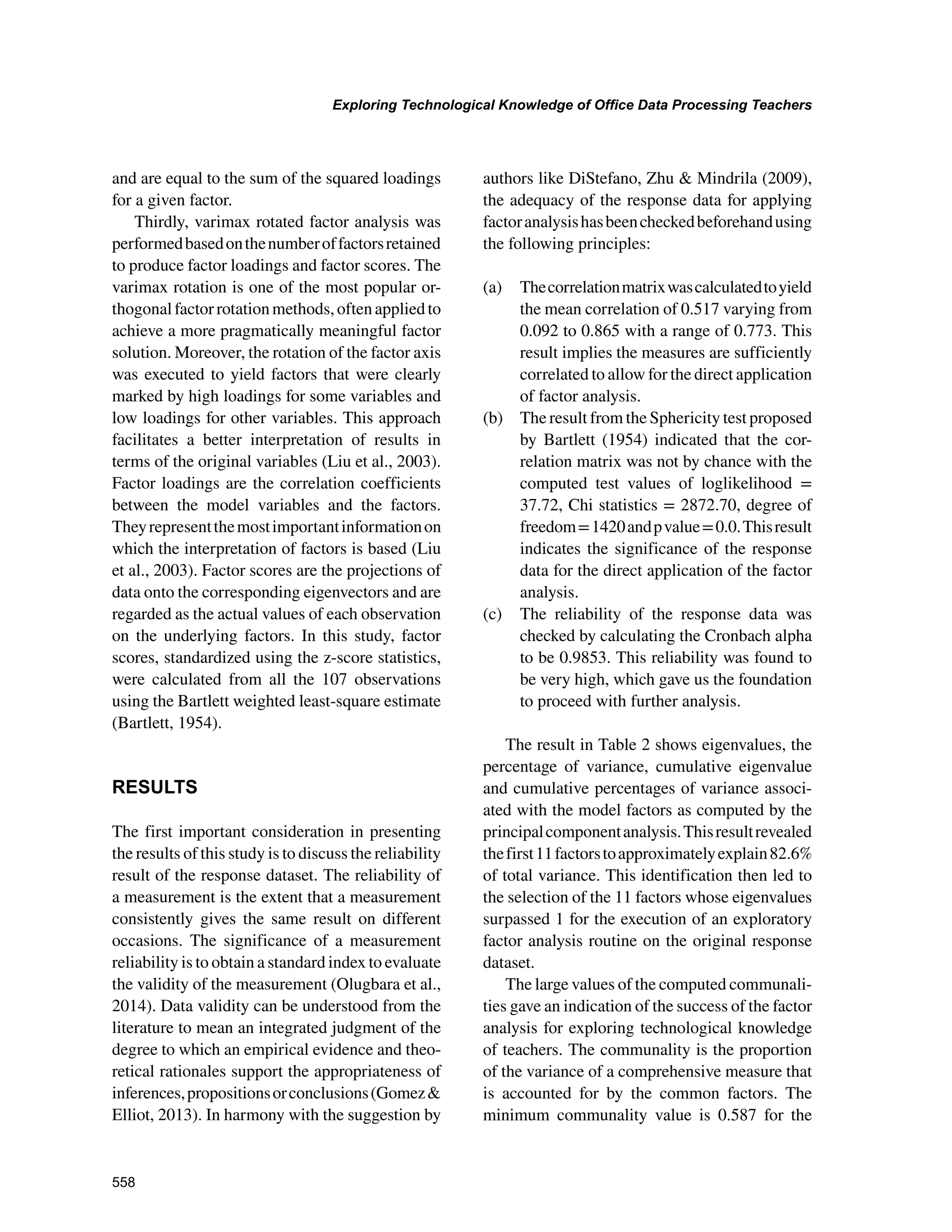 558
Exploring Technological Knowledge of Office Data Processing Teachers
﻿
and are equal to the sum of the squared loadings
for a given factor.
Thirdly, varimax rotated factor analysis was
performedbasedonthenumberoffactorsretained
to produce factor loadings and factor scores. The
varimax rotation is one of the most popular or-
thogonalfactorrotationmethods,oftenappliedto
achieve a more pragmatically meaningful factor
solution. Moreover, the rotation of the factor axis
was executed to yield factors that were clearly
marked by high loadings for some variables and
low loadings for other variables. This approach
facilitates a better interpretation of results in
terms of the original variables (Liu et al., 2003).
Factor loadings are the correlation coefficients
between the model variables and the factors.
Theyrepresentthemostimportantinformationon
which the interpretation of factors is based (Liu
et al., 2003). Factor scores are the projections of
data onto the corresponding eigenvectors and are
regarded as the actual values of each observation
on the underlying factors. In this study, factor
scores, standardized using the z-score statistics,
were calculated from all the 107 observations
using the Bartlett weighted least-square estimate
(Bartlett, 1954).
RESULTS
The first important consideration in presenting
the results of this study is to discuss the reliability
result of the response dataset. The reliability of
a measurement is the extent that a measurement
consistently gives the same result on different
occasions. The significance of a measurement
reliability is to obtain a standard index to evaluate
the validity of the measurement (Olugbara et al.,
2014). Data validity can be understood from the
literature to mean an integrated judgment of the
degree to which an empirical evidence and theo-
retical rationales support the appropriateness of
inferences,propositionsorconclusions(Gomez
Elliot, 2013). In harmony with the suggestion by
authors like DiStefano, Zhu  Mindrila (2009),
the adequacy of the response data for applying
factoranalysishasbeencheckedbeforehandusing
the following principles:
(a) 	 Thecorrelationmatrixwascalculatedtoyield
the mean correlation of 0.517 varying from
0.092 to 0.865 with a range of 0.773. This
result implies the measures are sufficiently
correlated to allow for the direct application
of factor analysis.
(b) 	 The result from the Sphericity test proposed
by Bartlett (1954) indicated that the cor-
relation matrix was not by chance with the
computed test values of loglikelihood =
37.72, Chi statistics = 2872.70, degree of
freedom=1420andpvalue=0.0.Thisresult
indicates the significance of the response
data for the direct application of the factor
analysis.
(c) 	 The reliability of the response data was
checked by calculating the Cronbach alpha
to be 0.9853. This reliability was found to
be very high, which gave us the foundation
to proceed with further analysis.
The result in Table 2 shows eigenvalues, the
percentage of variance, cumulative eigenvalue
and cumulative percentages of variance associ-
ated with the model factors as computed by the
principalcomponentanalysis.Thisresultrevealed
thefirst11factorstoapproximatelyexplain82.6%
of total variance. This identification then led to
the selection of the 11 factors whose eigenvalues
surpassed 1 for the execution of an exploratory
factor analysis routine on the original response
dataset.
The large values of the computed communali-
ties gave an indication of the success of the factor
analysis for exploring technological knowledge
of teachers. The communality is the proportion
of the variance of a comprehensive measure that
is accounted for by the common factors. The
minimum communality value is 0.587 for the
 