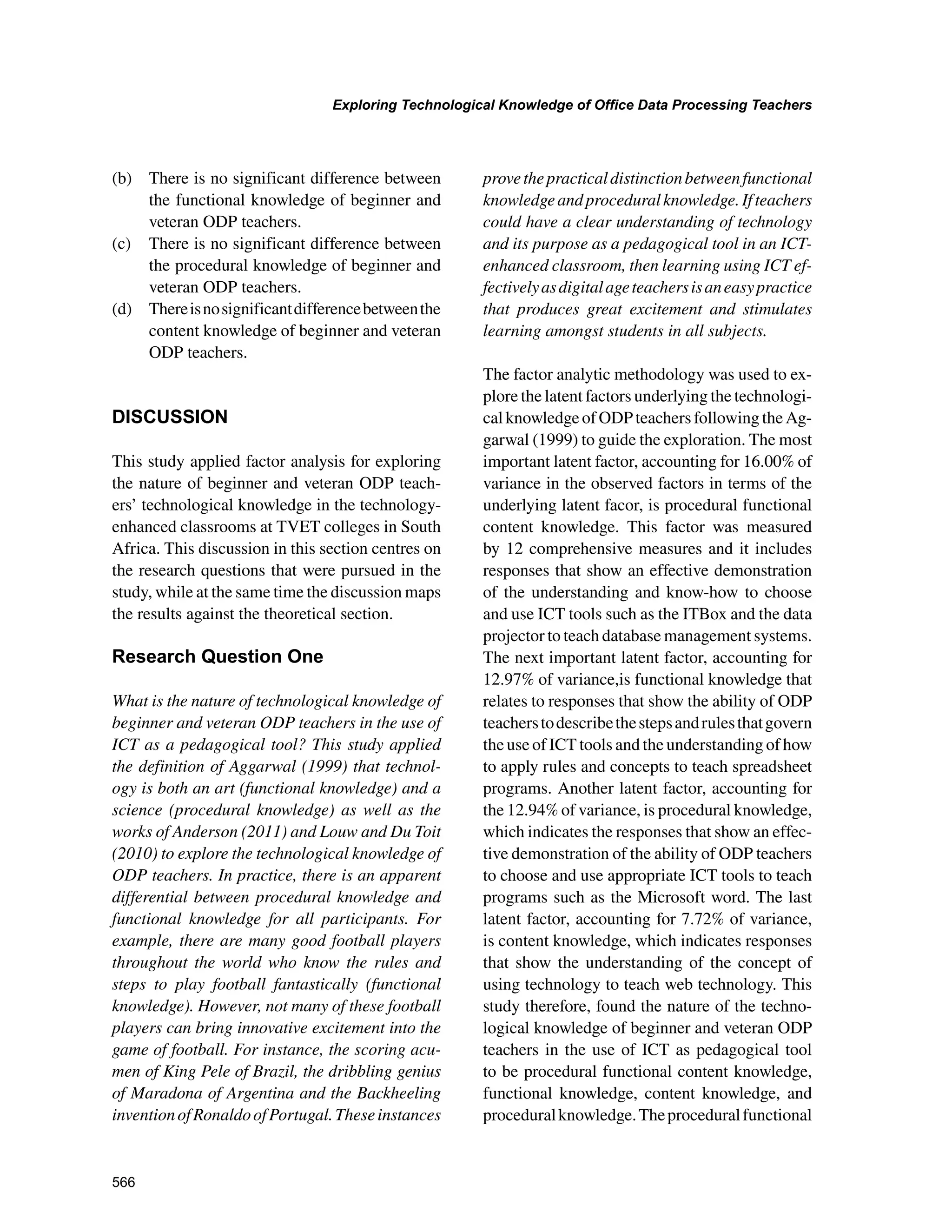 566
Exploring Technological Knowledge of Office Data Processing Teachers
﻿
(b) 	 There is no significant difference between
the functional knowledge of beginner and
veteran ODP teachers.
(c) 	 There is no significant difference between
the procedural knowledge of beginner and
veteran ODP teachers.
(d) 	 Thereisnosignificantdifferencebetweenthe
content knowledge of beginner and veteran
ODP teachers.
DISCUSSION
This study applied factor analysis for exploring
the nature of beginner and veteran ODP teach-
ers’ technological knowledge in the technology-
enhanced classrooms at TVET colleges in South
Africa. This discussion in this section centres on
the research questions that were pursued in the
study, while at the same time the discussion maps
the results against the theoretical section.
Research Question One
What is the nature of technological knowledge of
beginner and veteran ODP teachers in the use of
ICT as a pedagogical tool? This study applied
the definition of Aggarwal (1999) that technol-
ogy is both an art (functional knowledge) and a
science (procedural knowledge) as well as the
works of Anderson (2011) and Louw and Du Toit
(2010) to explore the technological knowledge of
ODP teachers. In practice, there is an apparent
differential between procedural knowledge and
functional knowledge for all participants. For
example, there are many good football players
throughout the world who know the rules and
steps to play football fantastically (functional
knowledge). However, not many of these football
players can bring innovative excitement into the
game of football. For instance, the scoring acu-
men of King Pele of Brazil, the dribbling genius
of Maradona of Argentina and the Backheeling
inventionofRonaldoofPortugal.Theseinstances
provethepracticaldistinctionbetweenfunctional
knowledgeandproceduralknowledge.Ifteachers
could have a clear understanding of technology
and its purpose as a pedagogical tool in an ICT-
enhanced classroom, then learning using ICT ef-
fectivelyasdigitalageteachersisaneasypractice
that produces great excitement and stimulates
learning amongst students in all subjects.
The factor analytic methodology was used to ex-
plore the latent factors underlying the technologi-
calknowledgeofODPteachersfollowingtheAg-
garwal (1999) to guide the exploration. The most
important latent factor, accounting for 16.00% of
variance in the observed factors in terms of the
underlying latent facor, is procedural functional
content knowledge. This factor was measured
by 12 comprehensive measures and it includes
responses that show an effective demonstration
of the understanding and know-how to choose
and use ICT tools such as the ITBox and the data
projector to teach database management systems.
The next important latent factor, accounting for
12.97% of variance,is functional knowledge that
relates to responses that show the ability of ODP
teacherstodescribethestepsandrulesthatgovern
the use of ICT tools and the understanding of how
to apply rules and concepts to teach spreadsheet
programs. Another latent factor, accounting for
the 12.94% of variance, is procedural knowledge,
which indicates the responses that show an effec-
tive demonstration of the ability of ODP teachers
to choose and use appropriate ICT tools to teach
programs such as the Microsoft word. The last
latent factor, accounting for 7.72% of variance,
is content knowledge, which indicates responses
that show the understanding of the concept of
using technology to teach web technology. This
study therefore, found the nature of the techno-
logical knowledge of beginner and veteran ODP
teachers in the use of ICT as pedagogical tool
to be procedural functional content knowledge,
functional knowledge, content knowledge, and
proceduralknowledge.Theproceduralfunctional
 