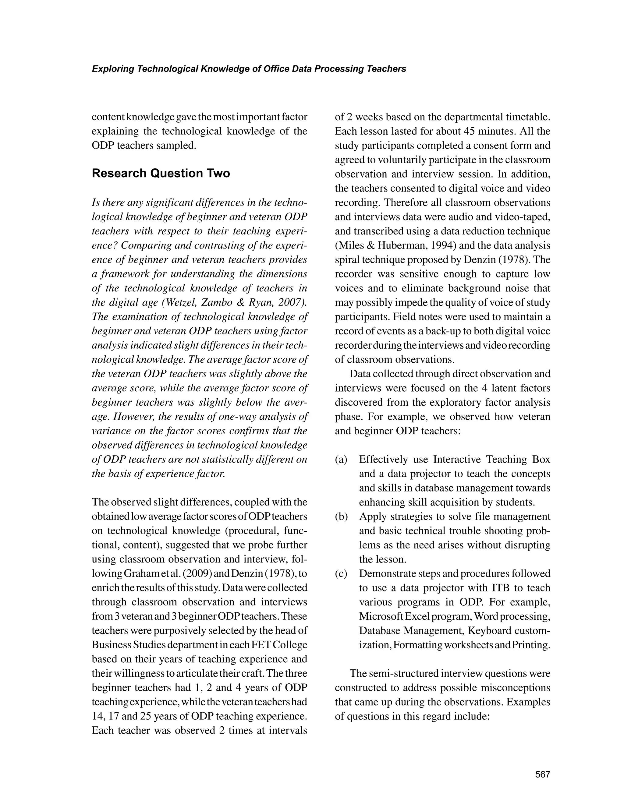 567
Exploring Technological Knowledge of Office Data Processing Teachers
﻿
contentknowledgegavethemostimportantfactor
explaining the technological knowledge of the
ODP teachers sampled.
Research Question Two
Is there any significant differences in the techno-
logical knowledge of beginner and veteran ODP
teachers with respect to their teaching experi-
ence? Comparing and contrasting of the experi-
ence of beginner and veteran teachers provides
a framework for understanding the dimensions
of the technological knowledge of teachers in
the digital age (Wetzel, Zambo  Ryan, 2007).
The examination of technological knowledge of
beginner and veteran ODP teachers using factor
analysis indicated slight differences in their tech-
nological knowledge. The average factor score of
the veteran ODP teachers was slightly above the
average score, while the average factor score of
beginner teachers was slightly below the aver-
age. However, the results of one-way analysis of
variance on the factor scores confirms that the
observed differences in technological knowledge
of ODP teachers are not statistically different on
the basis of experience factor.
The observed slight differences, coupled with the
obtainedlowaveragefactorscoresofODPteachers
on technological knowledge (procedural, func-
tional, content), suggested that we probe further
using classroom observation and interview, fol-
lowingGrahametal.(2009)andDenzin(1978),to
enrichtheresultsofthisstudy.Datawerecollected
through classroom observation and interviews
from3veteranand3beginnerODPteachers.These
teachers were purposively selected by the head of
BusinessStudiesdepartmentineachFETCollege
based on their years of teaching experience and
theirwillingnesstoarticulatetheircraft.Thethree
beginner teachers had 1, 2 and 4 years of ODP
teachingexperience,whiletheveteranteachershad
14, 17 and 25 years of ODP teaching experience.
Each teacher was observed 2 times at intervals
of 2 weeks based on the departmental timetable.
Each lesson lasted for about 45 minutes. All the
study participants completed a consent form and
agreed to voluntarily participate in the classroom
observation and interview session. In addition,
the teachers consented to digital voice and video
recording. Therefore all classroom observations
and interviews data were audio and video-taped,
and transcribed using a data reduction technique
(Miles  Huberman, 1994) and the data analysis
spiral technique proposed by Denzin (1978). The
recorder was sensitive enough to capture low
voices and to eliminate background noise that
may possibly impede the quality of voice of study
participants. Field notes were used to maintain a
record of events as a back-up to both digital voice
recorderduringtheinterviewsandvideorecording
of classroom observations.
Data collected through direct observation and
interviews were focused on the 4 latent factors
discovered from the exploratory factor analysis
phase. For example, we observed how veteran
and beginner ODP teachers:
(a) 	 Effectively use Interactive Teaching Box
and a data projector to teach the concepts
and skills in database management towards
enhancing skill acquisition by students.
(b) 	 Apply strategies to solve file management
and basic technical trouble shooting prob-
lems as the need arises without disrupting
the lesson.
(c) 	 Demonstrate steps and procedures followed
to use a data projector with ITB to teach
various programs in ODP. For example,
MicrosoftExcelprogram,Wordprocessing,
Database Management, Keyboard custom-
ization,FormattingworksheetsandPrinting.
The semi-structured interview questions were
constructed to address possible misconceptions
that came up during the observations. Examples
of questions in this regard include:
 
