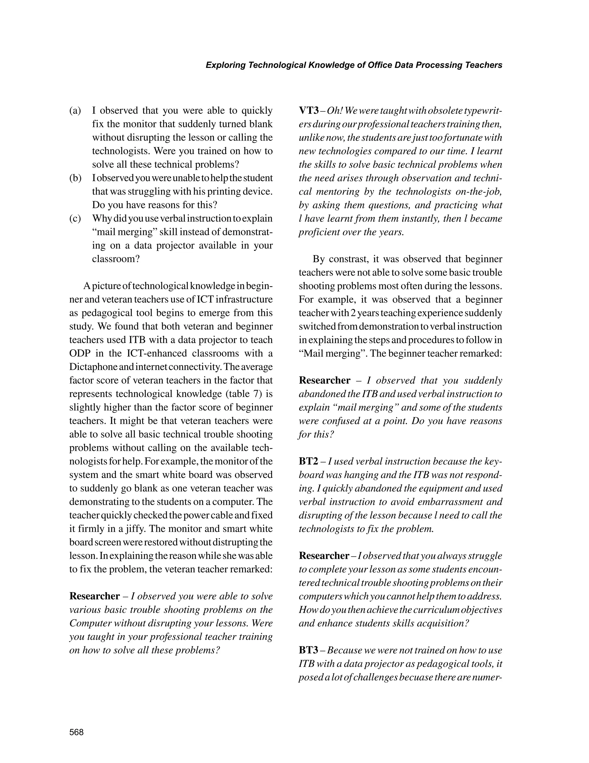 568
Exploring Technological Knowledge of Office Data Processing Teachers
﻿
(a) 	 I observed that you were able to quickly
fix the monitor that suddenly turned blank
without disrupting the lesson or calling the
technologists. Were you trained on how to
solve all these technical problems?
(b) 	 Iobservedyouwereunabletohelpthestudent
that was struggling with his printing device.
Do you have reasons for this?
(c) 	 Whydidyouuseverbalinstructiontoexplain
“mail merging” skill instead of demonstrat-
ing on a data projector available in your
classroom?
Apictureoftechnologicalknowledgeinbegin-
ner and veteran teachers use of ICT infrastructure
as pedagogical tool begins to emerge from this
study. We found that both veteran and beginner
teachers used ITB with a data projector to teach
ODP in the ICT-enhanced classrooms with a
Dictaphoneandinternetconnectivity.Theaverage
factor score of veteran teachers in the factor that
represents technological knowledge (table 7) is
slightly higher than the factor score of beginner
teachers. It might be that veteran teachers were
able to solve all basic technical trouble shooting
problems without calling on the available tech-
nologistsforhelp.Forexample,themonitorofthe
system and the smart white board was observed
to suddenly go blank as one veteran teacher was
demonstrating to the students on a computer. The
teacherquicklycheckedthepowercableandfixed
it firmly in a jiffy. The monitor and smart white
boardscreenwererestoredwithoutdistruptingthe
lesson.Inexplainingthereasonwhileshewasable
to fix the problem, the veteran teacher remarked:
Researcher – I observed you were able to solve
various basic trouble shooting problems on the
Computer without disrupting your lessons. Were
you taught in your professional teacher training
on how to solve all these problems?
VT3–Oh!Weweretaughtwithobsoletetypewrit-
ersduringourprofessionalteacherstrainingthen,
unlikenow,thestudentsarejusttoofortunatewith
new technologies compared to our time. I learnt
the skills to solve basic technical problems when
the need arises through observation and techni-
cal mentoring by the technologists on-the-job,
by asking them questions, and practicing what
l have learnt from them instantly, then l became
proficient over the years.
By constrast, it was observed that beginner
teachers were not able to solve some basic trouble
shooting problems most often during the lessons.
For example, it was observed that a beginner
teacherwith2yearsteachingexperiencesuddenly
switchedfromdemonstrationtoverbalinstruction
inexplainingthestepsandprocedurestofollowin
“Mail merging”. The beginner teacher remarked:
Researcher – I observed that you suddenly
abandoned the ITB and used verbal instruction to
explain “mail merging” and some of the students
were confused at a point. Do you have reasons
for this?
BT2 – I used verbal instruction because the key-
board was hanging and the ITB was not respond-
ing. I quickly abandoned the equipment and used
verbal instruction to avoid embarrassment and
disrupting of the lesson because l need to call the
technologists to fix the problem.
Researcher–Iobservedthatyoualwaysstruggle
to complete your lesson as some students encoun-
teredtechnicaltroubleshootingproblemsontheir
computerswhichyoucannothelpthemtoaddress.
Howdoyouthenachievethecurriculumobjectives
and enhance students skills acquisition?
BT3 – Because we were not trained on how to use
ITB with a data projector as pedagogical tools, it
posedalotofchallengesbecuasetherearenumer-
 