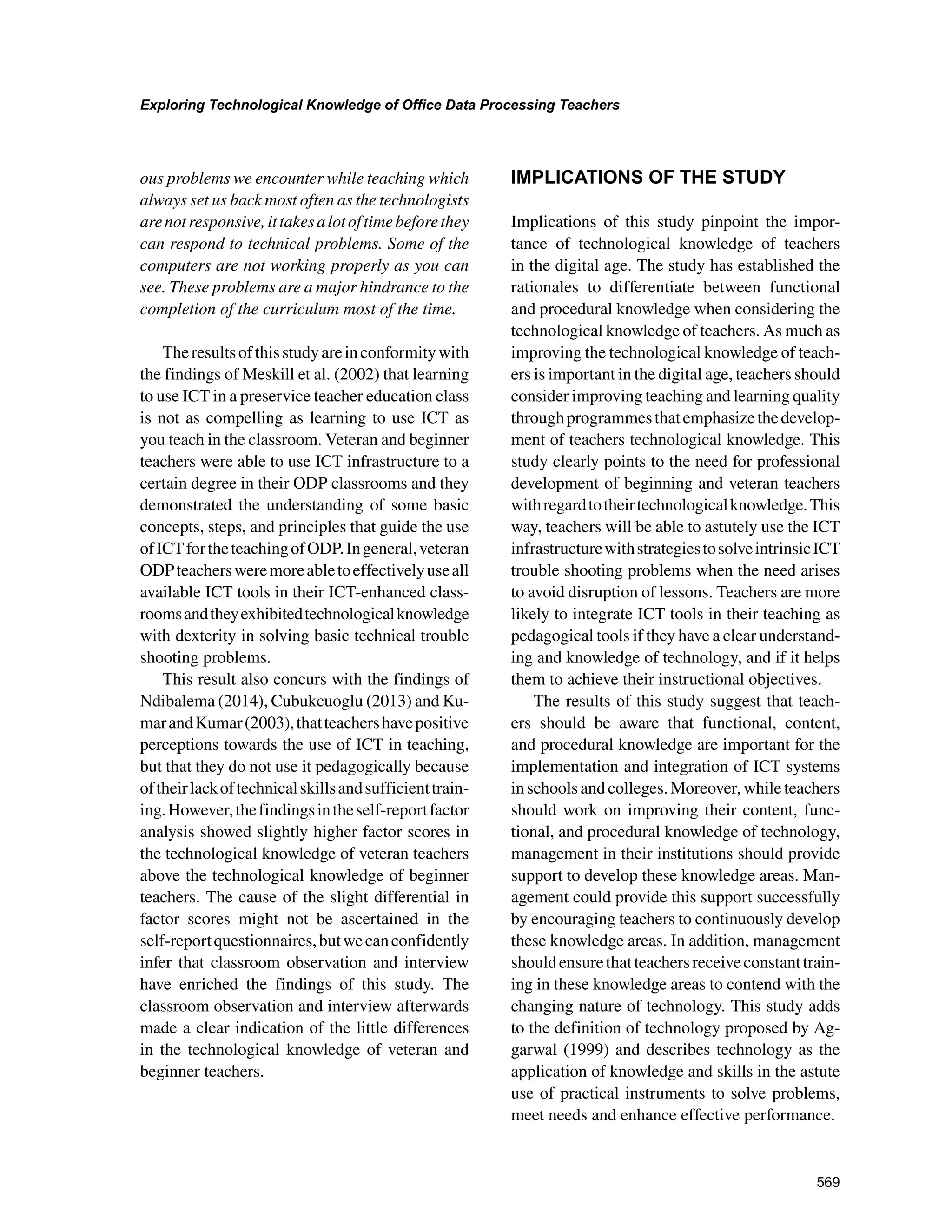 569
Exploring Technological Knowledge of Office Data Processing Teachers
﻿
ous problems we encounter while teaching which
always set us back most often as the technologists
arenotresponsive,ittakesalotoftimebeforethey
can respond to technical problems. Some of the
computers are not working properly as you can
see. These problems are a major hindrance to the
completion of the curriculum most of the time.
Theresultsofthisstudyareinconformitywith
the findings of Meskill et al. (2002) that learning
to use ICT in a preservice teacher education class
is not as compelling as learning to use ICT as
you teach in the classroom. Veteran and beginner
teachers were able to use ICT infrastructure to a
certain degree in their ODP classrooms and they
demonstrated the understanding of some basic
concepts, steps, and principles that guide the use
ofICTfortheteachingofODP.Ingeneral,veteran
ODPteachersweremoreabletoeffectivelyuseall
available ICT tools in their ICT-enhanced class-
roomsandtheyexhibitedtechnologicalknowledge
with dexterity in solving basic technical trouble
shooting problems.
This result also concurs with the findings of
Ndibalema (2014), Cubukcuoglu (2013) and Ku-
marandKumar(2003),thatteachershavepositive
perceptions towards the use of ICT in teaching,
but that they do not use it pedagogically because
oftheirlackoftechnicalskillsandsufficienttrain-
ing.However,thefindingsintheself-reportfactor
analysis showed slightly higher factor scores in
the technological knowledge of veteran teachers
above the technological knowledge of beginner
teachers. The cause of the slight differential in
factor scores might not be ascertained in the
self-reportquestionnaires,butwecanconfidently
infer that classroom observation and interview
have enriched the findings of this study. The
classroom observation and interview afterwards
made a clear indication of the little differences
in the technological knowledge of veteran and
beginner teachers.
IMPLICATIONS OF THE STUDY
Implications of this study pinpoint the impor-
tance of technological knowledge of teachers
in the digital age. The study has established the
rationales to differentiate between functional
and procedural knowledge when considering the
technological knowledge of teachers. As much as
improving the technological knowledge of teach-
ers is important in the digital age, teachers should
consider improving teaching and learning quality
throughprogrammesthatemphasizethedevelop-
ment of teachers technological knowledge. This
study clearly points to the need for professional
development of beginning and veteran teachers
withregardtotheirtechnologicalknowledge.This
way, teachers will be able to astutely use the ICT
infrastructurewithstrategiestosolveintrinsicICT
trouble shooting problems when the need arises
to avoid disruption of lessons. Teachers are more
likely to integrate ICT tools in their teaching as
pedagogical tools if they have a clear understand-
ing and knowledge of technology, and if it helps
them to achieve their instructional objectives.
The results of this study suggest that teach-
ers should be aware that functional, content,
and procedural knowledge are important for the
implementation and integration of ICT systems
in schools and colleges. Moreover, while teachers
should work on improving their content, func-
tional, and procedural knowledge of technology,
management in their institutions should provide
support to develop these knowledge areas. Man-
agement could provide this support successfully
by encouraging teachers to continuously develop
these knowledge areas. In addition, management
shouldensurethatteachersreceiveconstanttrain-
ing in these knowledge areas to contend with the
changing nature of technology. This study adds
to the definition of technology proposed by Ag-
garwal (1999) and describes technology as the
application of knowledge and skills in the astute
use of practical instruments to solve problems,
meet needs and enhance effective performance.
 