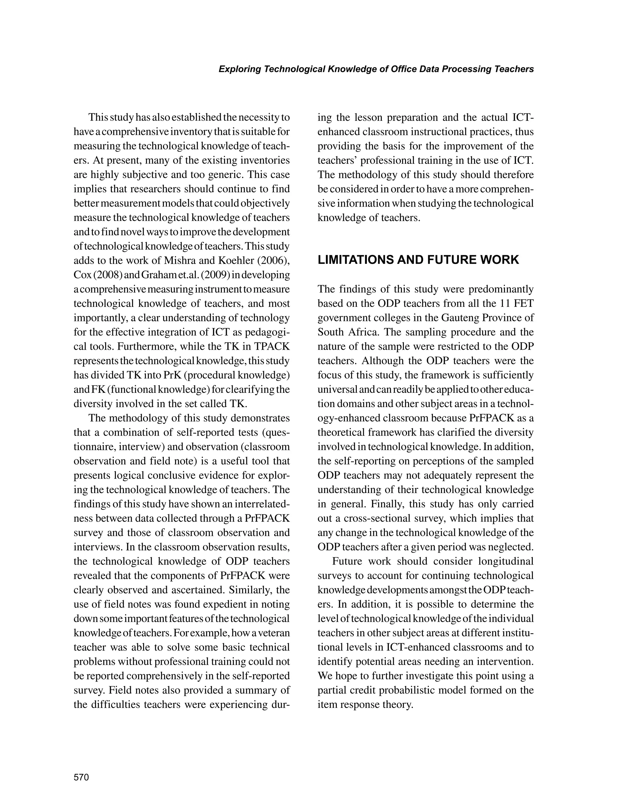 570
Exploring Technological Knowledge of Office Data Processing Teachers
﻿
Thisstudyhasalsoestablishedthenecessityto
haveacomprehensiveinventorythatissuitablefor
measuring the technological knowledge of teach-
ers. At present, many of the existing inventories
are highly subjective and too generic. This case
implies that researchers should continue to find
bettermeasurementmodelsthatcouldobjectively
measure the technological knowledge of teachers
andtofindnovelwaystoimprovethedevelopment
oftechnologicalknowledgeofteachers.Thisstudy
adds to the work of Mishra and Koehler (2006),
Cox(2008)andGrahamet.al.(2009)indeveloping
acomprehensivemeasuringinstrumenttomeasure
technological knowledge of teachers, and most
importantly, a clear understanding of technology
for the effective integration of ICT as pedagogi-
cal tools. Furthermore, while the TK in TPACK
representsthetechnologicalknowledge,thisstudy
has divided TK into PrK (procedural knowledge)
andFK(functionalknowledge)forclearifyingthe
diversity involved in the set called TK.
The methodology of this study demonstrates
that a combination of self-reported tests (ques-
tionnaire, interview) and observation (classroom
observation and field note) is a useful tool that
presents logical conclusive evidence for explor-
ing the technological knowledge of teachers. The
findings of this study have shown an interrelated-
ness between data collected through a PrFPACK
survey and those of classroom observation and
interviews. In the classroom observation results,
the technological knowledge of ODP teachers
revealed that the components of PrFPACK were
clearly observed and ascertained. Similarly, the
use of field notes was found expedient in noting
downsomeimportantfeaturesofthetechnological
knowledgeofteachers.Forexample,howaveteran
teacher was able to solve some basic technical
problems without professional training could not
be reported comprehensively in the self-reported
survey. Field notes also provided a summary of
the difficulties teachers were experiencing dur-
ing the lesson preparation and the actual ICT-
enhanced classroom instructional practices, thus
providing the basis for the improvement of the
teachers’ professional training in the use of ICT.
The methodology of this study should therefore
beconsideredinordertohaveamorecomprehen-
siveinformationwhenstudyingthetechnological
knowledge of teachers.
LIMITATIONS AND FUTURE WORK
The findings of this study were predominantly
based on the ODP teachers from all the 11 FET
government colleges in the Gauteng Province of
South Africa. The sampling procedure and the
nature of the sample were restricted to the ODP
teachers. Although the ODP teachers were the
focus of this study, the framework is sufficiently
universalandcanreadilybeappliedtoothereduca-
tion domains and other subject areas in a technol-
ogy-enhanced classroom because PrFPACK as a
theoretical framework has clarified the diversity
involvedintechnologicalknowledge.Inaddition,
the self-reporting on perceptions of the sampled
ODP teachers may not adequately represent the
understanding of their technological knowledge
in general. Finally, this study has only carried
out a cross-sectional survey, which implies that
any change in the technological knowledge of the
ODP teachers after a given period was neglected.
Future work should consider longitudinal
surveys to account for continuing technological
knowledgedevelopmentsamongsttheODPteach-
ers. In addition, it is possible to determine the
leveloftechnologicalknowledgeoftheindividual
teachers in other subject areas at different institu-
tional levels in ICT-enhanced classrooms and to
identify potential areas needing an intervention.
We hope to further investigate this point using a
partial credit probabilistic model formed on the
item response theory.
 