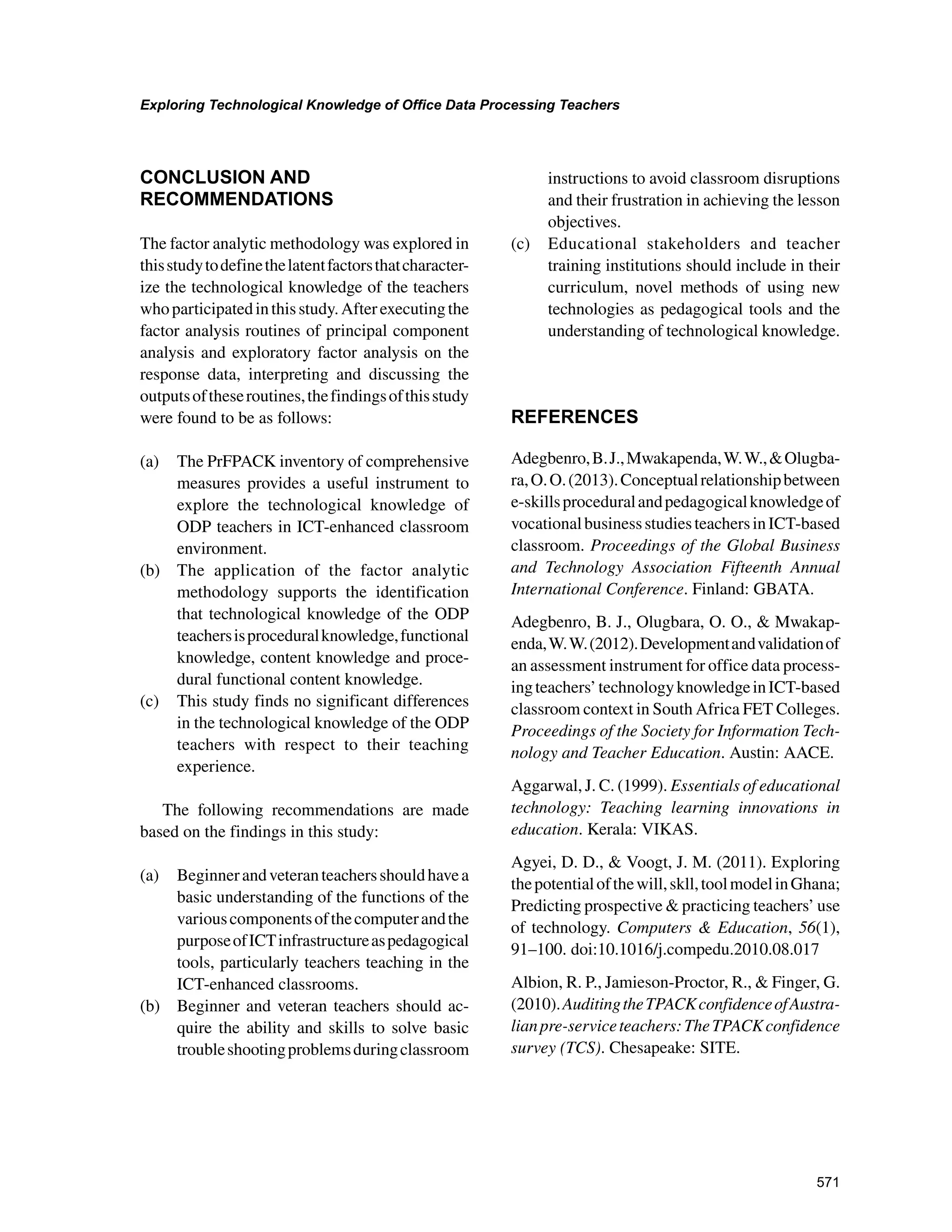 571
Exploring Technological Knowledge of Office Data Processing Teachers
﻿
CONCLUSION AND
RECOMMENDATIONS
The factor analytic methodology was explored in
thisstudytodefinethelatentfactorsthatcharacter-
ize the technological knowledge of the teachers
whoparticipatedinthisstudy.Afterexecutingthe
factor analysis routines of principal component
analysis and exploratory factor analysis on the
response data, interpreting and discussing the
outputsoftheseroutines,thefindingsofthisstudy
were found to be as follows:
(a) 	 The PrFPACK inventory of comprehensive
measures provides a useful instrument to
explore the technological knowledge of
ODP teachers in ICT-enhanced classroom
environment.
(b) 	 The application of the factor analytic
methodology supports the identification
that technological knowledge of the ODP
teachersisproceduralknowledge,functional
knowledge, content knowledge and proce-
dural functional content knowledge.
(c) 	 This study finds no significant differences
in the technological knowledge of the ODP
teachers with respect to their teaching
experience.
The following recommendations are made
based on the findings in this study:
(a) 	 Beginnerandveteranteachersshouldhavea
basic understanding of the functions of the
variouscomponentsofthecomputerandthe
purposeofICTinfrastructureaspedagogical
tools, particularly teachers teaching in the
ICT-enhanced classrooms.
(b) 	 Beginner and veteran teachers should ac-
quire the ability and skills to solve basic
troubleshootingproblemsduringclassroom
instructions to avoid classroom disruptions
and their frustration in achieving the lesson
objectives.
(c) 	 Educational stakeholders and teacher
training institutions should include in their
curriculum, novel methods of using new
technologies as pedagogical tools and the
understanding of technological knowledge.
REFERENCES
Adegbenro,B.J.,Mwakapenda,W.W.,Olugba-
ra,O.O.(2013).Conceptualrelationshipbetween
e-skillsproceduralandpedagogicalknowledgeof
vocationalbusinessstudiesteachersinICT-based
classroom. Proceedings of the Global Business
and Technology Association Fifteenth Annual
International Conference. Finland: GBATA.
Adegbenro, B. J., Olugbara, O. O.,  Mwakap-
enda,W.W.(2012).Developmentandvalidationof
an assessment instrument for office data process-
ingteachers’technologyknowledgeinICT-based
classroom context in South Africa FET Colleges.
Proceedings of the Society for Information Tech-
nology and Teacher Education. Austin: AACE.
Aggarwal, J. C. (1999). Essentials of educational
technology: Teaching learning innovations in
education. Kerala: VIKAS.
Agyei, D. D.,  Voogt, J. M. (2011). Exploring
thepotentialofthewill,skll,toolmodelinGhana;
Predicting prospective  practicing teachers’ use
of technology. Computers  Education, 56(1),
91–100. doi:10.1016/j.compedu.2010.08.017
Albion, R. P., Jamieson-Proctor, R.,  Finger, G.
(2010).AuditingtheTPACKconfidenceofAustra-
lianpre-serviceteachers:TheTPACKconfidence
survey (TCS). Chesapeake: SITE.
 