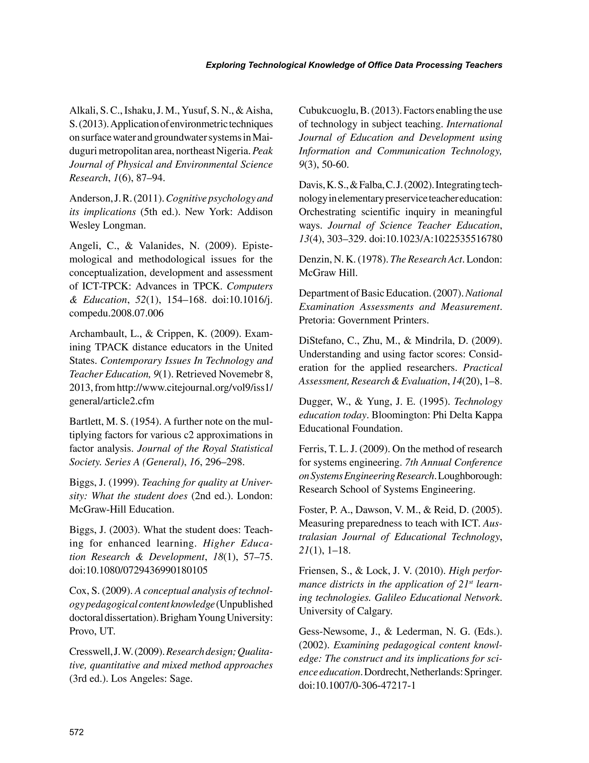 572
Exploring Technological Knowledge of Office Data Processing Teachers
﻿
Alkali, S. C., Ishaku, J. M., Yusuf, S. N.,  Aisha,
S.(2013).Applicationofenvironmetrictechniques
onsurfacewaterandgroundwatersystemsinMai-
dugurimetropolitanarea,northeastNigeria.Peak
Journal of Physical and Environmental Science
Research, 1(6), 87–94.
Anderson,J.R.(2011).Cognitivepsychologyand
its implications (5th ed.). New York: Addison
Wesley Longman.
Angeli, C.,  Valanides, N. (2009). Episte-
mological and methodological issues for the
conceptualization, development and assessment
of ICT-TPCK: Advances in TPCK. Computers
 Education, 52(1), 154–168. doi:10.1016/j.
compedu.2008.07.006
Archambault, L.,  Crippen, K. (2009). Exam-
ining TPACK distance educators in the United
States. Contemporary Issues In Technology and
Teacher Education, 9(1). Retrieved Novemebr 8,
2013,fromhttp://www.citejournal.org/vol9/iss1/
general/article2.cfm
Bartlett, M. S. (1954). A further note on the mul-
tiplying factors for various c2 approximations in
factor analysis. Journal of the Royal Statistical
Society. Series A (General), 16, 296–298.
Biggs, J. (1999). Teaching for quality at Univer-
sity: What the student does (2nd ed.). London:
McGraw-Hill Education.
Biggs, J. (2003). What the student does: Teach-
ing for enhanced learning. Higher Educa-
tion Research  Development, 18(1), 57–75.
doi:10.1080/0729436990180105
Cox, S. (2009). A conceptual analysis of technol-
ogypedagogicalcontentknowledge(Unpublished
doctoraldissertation).BrighamYoungUniversity:
Provo, UT.
Cresswell,J.W.(2009).Researchdesign;Qualita-
tive, quantitative and mixed method approaches
(3rd ed.). Los Angeles: Sage.
Cubukcuoglu,B.(2013).Factorsenablingtheuse
of technology in subject teaching. International
Journal of Education and Development using
Information and Communication Technology,
9(3), 50-60.
Davis,K.S.,Falba,C.J.(2002).Integratingtech-
nologyinelementarypreserviceteachereducation:
Orchestrating scientific inquiry in meaningful
ways. Journal of Science Teacher Education,
13(4), 303–329. doi:10.1023/A:1022535516780
Denzin, N. K. (1978). The Research Act. London:
McGraw Hill.
DepartmentofBasicEducation.(2007).National
Examination Assessments and Measurement.
Pretoria: Government Printers.
DiStefano, C., Zhu, M.,  Mindrila, D. (2009).
Understanding and using factor scores: Consid-
eration for the applied researchers. Practical
Assessment,ResearchEvaluation,14(20),1–8.
Dugger, W.,  Yung, J. E. (1995). Technology
education today. Bloomington: Phi Delta Kappa
Educational Foundation.
Ferris, T. L. J. (2009). On the method of research
for systems engineering. 7th Annual Conference
onSystemsEngineeringResearch.Loughborough:
Research School of Systems Engineering.
Foster, P. A., Dawson, V. M.,  Reid, D. (2005).
Measuring preparedness to teach with ICT. Aus-
tralasian Journal of Educational Technology,
21(1), 1–18.
Friensen, S.,  Lock, J. V. (2010). High perfor-
mance districts in the application of 21st
learn-
ing technologies. Galileo Educational Network.
University of Calgary.
Gess-Newsome, J.,  Lederman, N. G. (Eds.).
(2002). Examining pedagogical content knowl-
edge: The construct and its implications for sci-
enceeducation.Dordrecht,Netherlands:Springer.
doi:10.1007/0-306-47217-1
 