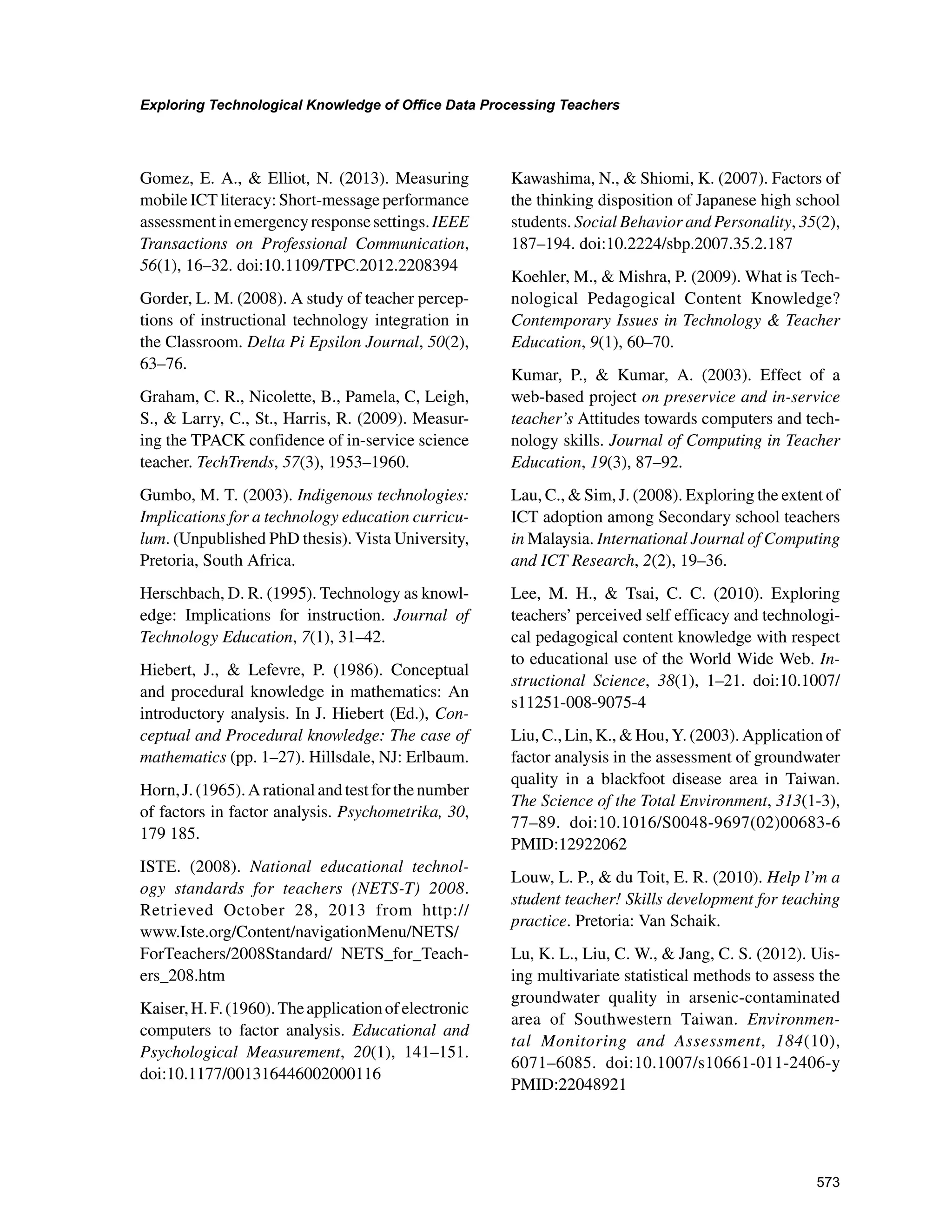 573
Exploring Technological Knowledge of Office Data Processing Teachers
﻿
Gomez, E. A.,  Elliot, N. (2013). Measuring
mobile ICT literacy: Short-message performance
assessmentinemergencyresponsesettings.IEEE
Transactions on Professional Communication,
56(1), 16–32. doi:10.1109/TPC.2012.2208394
Gorder, L. M. (2008). A study of teacher percep-
tions of instructional technology integration in
the Classroom. Delta Pi Epsilon Journal, 50(2),
63–76.
Graham, C. R., Nicolette, B., Pamela, C, Leigh,
S.,  Larry, C., St., Harris, R. (2009). Measur-
ing the TPACK confidence of in-service science
teacher. TechTrends, 57(3), 1953–1960.
Gumbo, M. T. (2003). Indigenous technologies:
Implications for a technology education curricu-
lum. (Unpublished PhD thesis). Vista University,
Pretoria, South Africa.
Herschbach, D. R. (1995). Technology as knowl-
edge: Implications for instruction. Journal of
Technology Education, 7(1), 31–42.
Hiebert, J.,  Lefevre, P. (1986). Conceptual
and procedural knowledge in mathematics: An
introductory analysis. In J. Hiebert (Ed.), Con-
ceptual and Procedural knowledge: The case of
mathematics (pp. 1–27). Hillsdale, NJ: Erlbaum.
Horn,J.(1965).Arationalandtestforthenumber
of factors in factor analysis. Psychometrika, 30,
179 185.
ISTE. (2008). National educational technol-
ogy standards for teachers (NETS-T) 2008.
Retrieved October 28, 2013 from http://
www.Iste.org/Content/navigationMenu/NETS/
ForTeachers/2008Standard/ NETS_for_Teach-
ers_208.htm
Kaiser,H.F.(1960).Theapplicationofelectronic
computers to factor analysis. Educational and
Psychological Measurement, 20(1), 141–151.
doi:10.1177/001316446002000116
Kawashima, N.,  Shiomi, K. (2007). Factors of
the thinking disposition of Japanese high school
students. Social Behavior and Personality, 35(2),
187–194. doi:10.2224/sbp.2007.35.2.187
Koehler, M.,  Mishra, P. (2009). What is Tech-
nological Pedagogical Content Knowledge?
Contemporary Issues in Technology  Teacher
Education, 9(1), 60–70.
Kumar, P.,  Kumar, A. (2003). Effect of a
web-based project on preservice and in-service
teacher’s Attitudes towards computers and tech-
nology skills. Journal of Computing in Teacher
Education, 19(3), 87–92.
Lau, C.,  Sim, J. (2008). Exploring the extent of
ICT adoption among Secondary school teachers
in Malaysia. International Journal of Computing
and ICT Research, 2(2), 19–36.
Lee, M. H.,  Tsai, C. C. (2010). Exploring
teachers’ perceived self efficacy and technologi-
cal pedagogical content knowledge with respect
to educational use of the World Wide Web. In-
structional Science, 38(1), 1–21. doi:10.1007/
s11251-008-9075-4
Liu, C., Lin, K.,  Hou, Y. (2003). Application of
factor analysis in the assessment of groundwater
quality in a blackfoot disease area in Taiwan.
The Science of the Total Environment, 313(1-3),
77–89. doi:10.1016/S0048-9697(02)00683-6
PMID:12922062
Louw, L. P.,  du Toit, E. R. (2010). Help l’m a
student teacher! Skills development for teaching
practice. Pretoria: Van Schaik.
Lu, K. L., Liu, C. W.,  Jang, C. S. (2012). Uis-
ing multivariate statistical methods to assess the
groundwater quality in arsenic-contaminated
area of Southwestern Taiwan. Environmen-
tal Monitoring and Assessment, 184(10),
6071–6085. doi:10.1007/s10661-011-2406-y
PMID:22048921
 