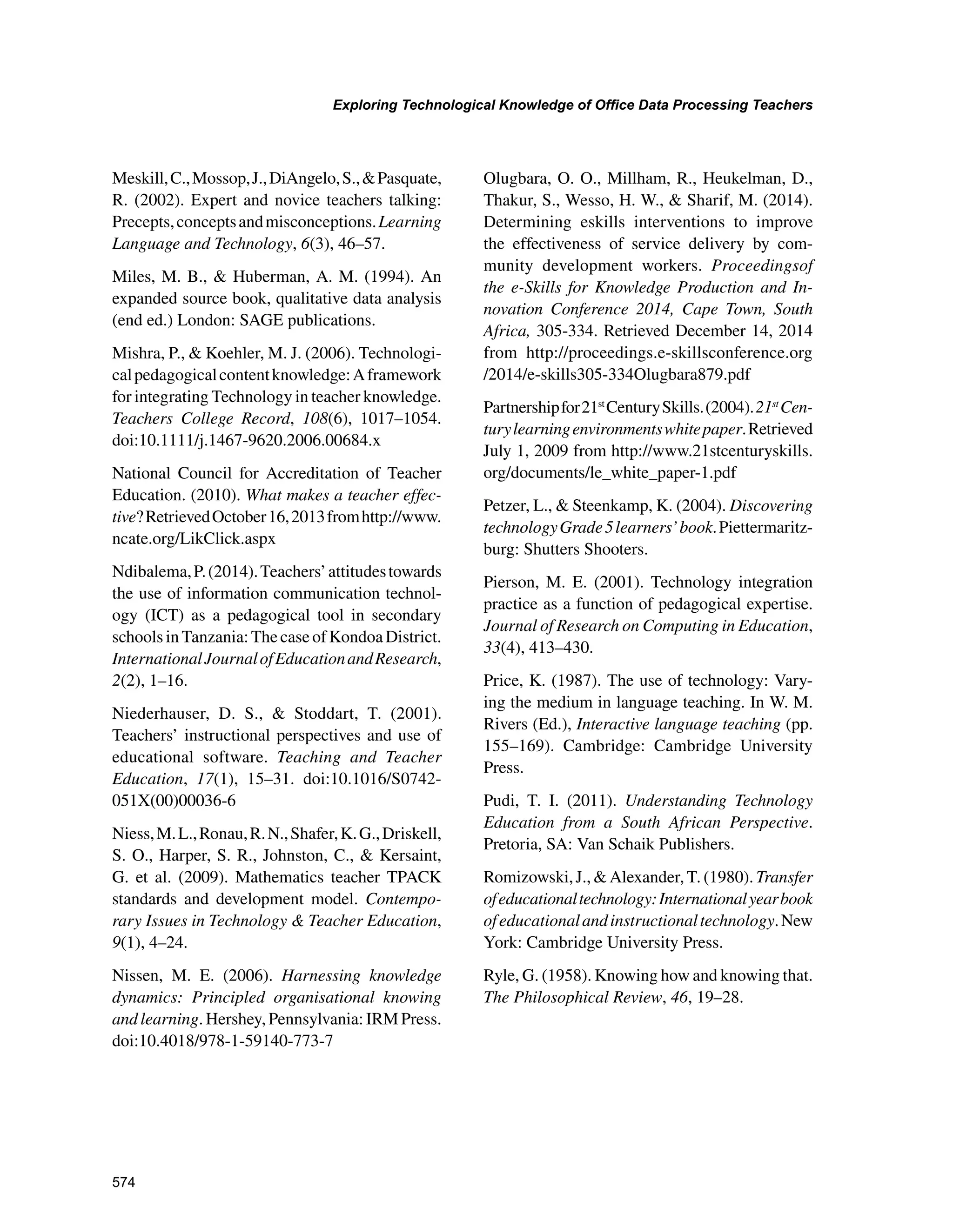574
Exploring Technological Knowledge of Office Data Processing Teachers
﻿
Meskill,C.,Mossop,J.,DiAngelo,S.,Pasquate,
R. (2002). Expert and novice teachers talking:
Precepts,conceptsandmisconceptions.Learning
Language and Technology, 6(3), 46–57.
Miles, M. B.,  Huberman, A. M. (1994). An
expanded source book, qualitative data analysis
(end ed.) London: SAGE publications.
Mishra, P.,  Koehler, M. J. (2006). Technologi-
calpedagogicalcontentknowledge:Aframework
for integrating Technology in teacher knowledge.
Teachers College Record, 108(6), 1017–1054.
doi:10.1111/j.1467-9620.2006.00684.x
National Council for Accreditation of Teacher
Education. (2010). What makes a teacher effec-
tive?RetrievedOctober16,2013fromhttp://www.
ncate.org/LikClick.aspx
Ndibalema,P.(2014).Teachers’attitudestowards
the use of information communication technol-
ogy (ICT) as a pedagogical tool in secondary
schoolsinTanzania:ThecaseofKondoaDistrict.
InternationalJournalofEducationandResearch,
2(2), 1–16.
Niederhauser, D. S.,  Stoddart, T. (2001).
Teachers’ instructional perspectives and use of
educational software. Teaching and Teacher
Education, 17(1), 15–31. doi:10.1016/S0742-
051X(00)00036-6
Niess,M.L.,Ronau,R.N.,Shafer,K.G.,Driskell,
S. O., Harper, S. R., Johnston, C.,  Kersaint,
G. et  al. (2009). Mathematics teacher TPACK
standards and development model. Contempo-
rary Issues in Technology  Teacher Education,
9(1), 4–24.
Nissen, M. E. (2006). Harnessing knowledge
dynamics: Principled organisational knowing
and learning. Hershey, Pennsylvania: IRM Press.
doi:10.4018/978-1-59140-773-7
Olugbara, O. O., Millham, R., Heukelman, D.,
Thakur, S., Wesso, H. W.,  Sharif, M. (2014).
Determining eskills interventions to improve
the effectiveness of service delivery by com-
munity development workers. Proceedingsof
the e-Skills for Knowledge Production and In-
novation Conference 2014, Cape Town, South
Africa, 305-334. Retrieved December 14, 2014
from http://proceedings.e-skillsconference.org
/2014/e-skills305-334Olugbara879.pdf
Partnershipfor21st
CenturySkills.(2004).21st
Cen-
turylearningenvironmentswhitepaper.Retrieved
July 1, 2009 from http://www.21stcenturyskills.
org/documents/le_white_paper-1.pdf
Petzer, L.,  Steenkamp, K. (2004). Discovering
technologyGrade5learners’book.Piettermaritz-
burg: Shutters Shooters.
Pierson, M. E. (2001). Technology integration
practice as a function of pedagogical expertise.
Journal of Research on Computing in Education,
33(4), 413–430.
Price, K. (1987). The use of technology: Vary-
ing the medium in language teaching. In W. M.
Rivers (Ed.), Interactive language teaching (pp.
155–169). Cambridge: Cambridge University
Press.
Pudi, T. I. (2011). Understanding Technology
Education from a South African Perspective.
Pretoria, SA: Van Schaik Publishers.
Romizowski, J.,  Alexander, T. (1980). Transfer
ofeducationaltechnology:Internationalyearbook
ofeducationalandinstructionaltechnology.New
York: Cambridge University Press.
Ryle, G. (1958). Knowing how and knowing that.
The Philosophical Review, 46, 19–28.
 