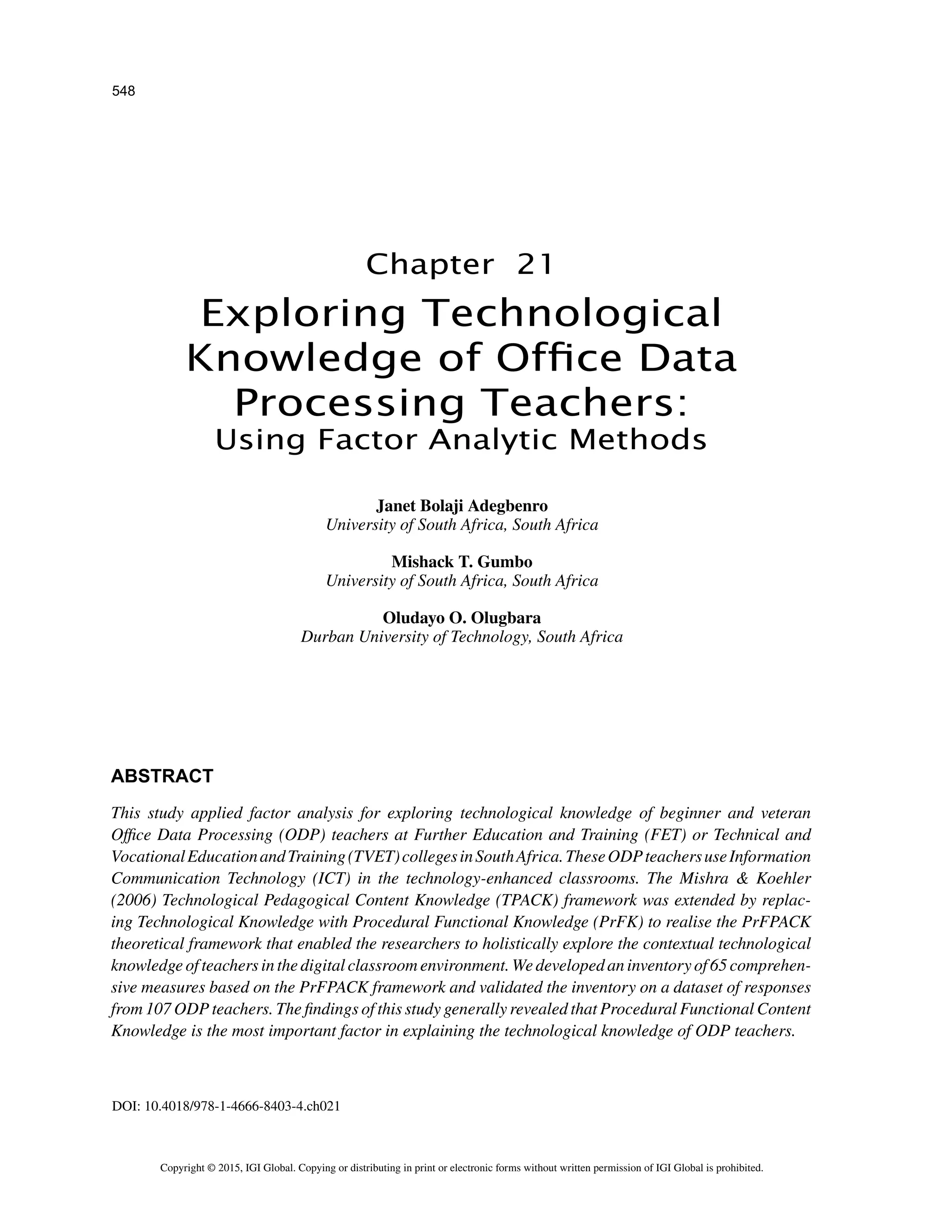 548
Copyright © 2015, IGI Global. Copying or distributing in print or electronic forms without written permission of IGI Global is prohibited.
Chapter 21
DOI: 10.4018/978-1-4666-8403-4.ch021
Exploring Technological
Knowledge of Office Data
Processing Teachers:
Using Factor Analytic Methods
ABSTRACT
This study applied factor analysis for exploring technological knowledge of beginner and veteran
Office Data Processing (ODP) teachers at Further Education and Training (FET) or Technical and
VocationalEducationandTraining(TVET)collegesinSouthAfrica.TheseODPteachersuseInformation
Communication Technology (ICT) in the technology-enhanced classrooms. The Mishra  Koehler
(2006) Technological Pedagogical Content Knowledge (TPACK) framework was extended by replac-
ing Technological Knowledge with Procedural Functional Knowledge (PrFK) to realise the PrFPACK
theoretical framework that enabled the researchers to holistically explore the contextual technological
knowledge of teachers in the digital classroom environment. We developed an inventory of 65 comprehen-
sive measures based on the PrFPACK framework and validated the inventory on a dataset of responses
from 107 ODP teachers. The findings of this study generally revealed that Procedural Functional Content
Knowledge is the most important factor in explaining the technological knowledge of ODP teachers.
Janet Bolaji Adegbenro
University of South Africa, South Africa
Mishack T. Gumbo
University of South Africa, South Africa
Oludayo O. Olugbara
Durban University of Technology, South Africa
 
