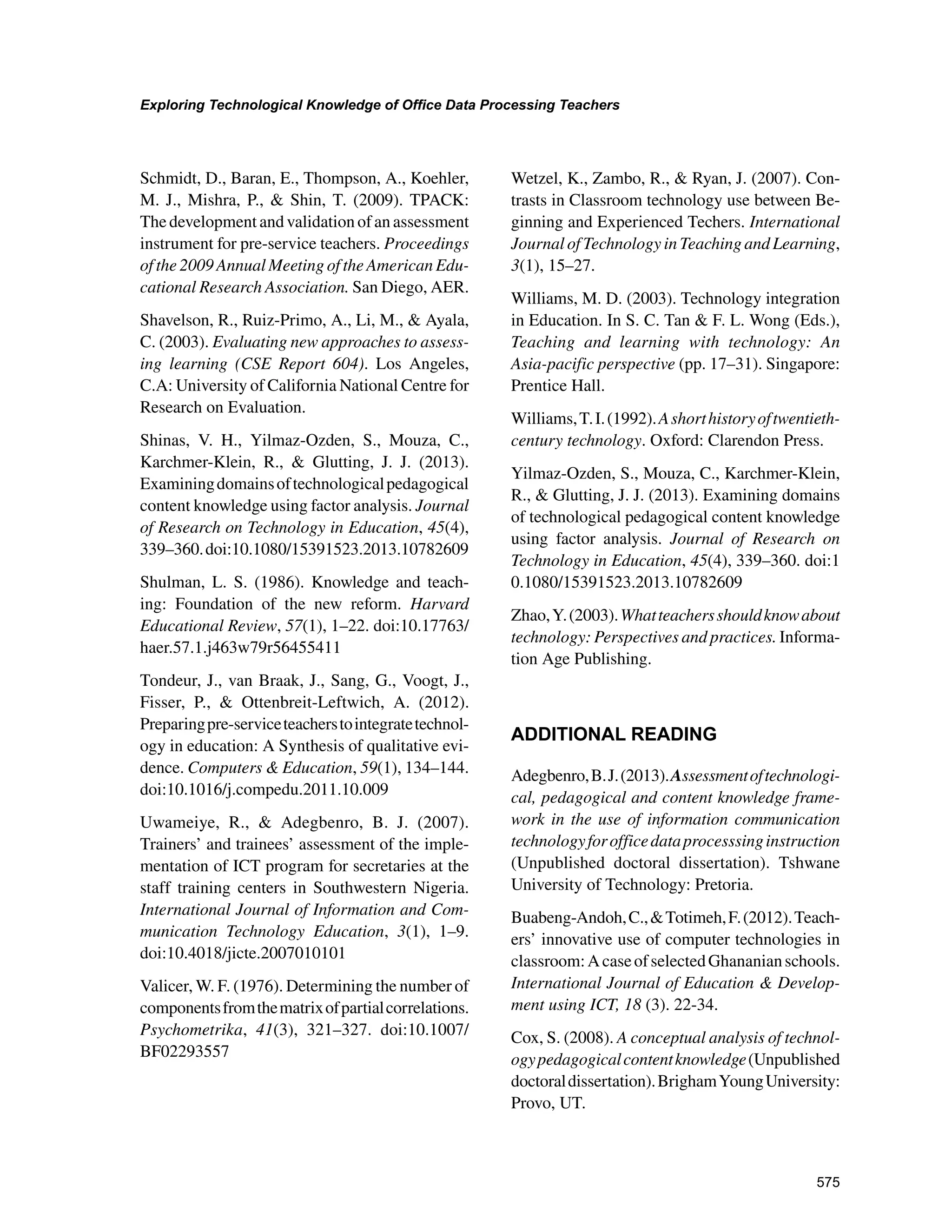 575
Exploring Technological Knowledge of Office Data Processing Teachers
﻿
Schmidt, D., Baran, E., Thompson, A., Koehler,
M. J., Mishra, P.,  Shin, T. (2009). TPACK:
The development and validation of an assessment
instrument for pre-service teachers. Proceedings
of the 2009 Annual Meeting of the American Edu-
cational Research Association. San Diego, AER.
Shavelson, R., Ruiz-Primo, A., Li, M.,  Ayala,
C. (2003). Evaluating new approaches to assess-
ing learning (CSE Report 604). Los Angeles,
C.A: University of California National Centre for
Research on Evaluation.
Shinas, V. H., Yilmaz-Ozden, S., Mouza, C.,
Karchmer-Klein, R.,  Glutting, J. J. (2013).
Examiningdomainsoftechnologicalpedagogical
content knowledge using factor analysis. Journal
of Research on Technology in Education, 45(4),
339–360.doi:10.1080/15391523.2013.10782609
Shulman, L. S. (1986). Knowledge and teach-
ing: Foundation of the new reform. Harvard
Educational Review, 57(1), 1–22. doi:10.17763/
haer.57.1.j463w79r56455411
Tondeur, J., van Braak, J., Sang, G., Voogt, J.,
Fisser, P.,  Ottenbreit-Leftwich, A. (2012).
Preparingpre-serviceteacherstointegratetechnol-
ogy in education: A Synthesis of qualitative evi-
dence. Computers  Education, 59(1), 134–144.
doi:10.1016/j.compedu.2011.10.009
Uwameiye, R.,  Adegbenro, B. J. (2007).
Trainers’ and trainees’ assessment of the imple-
mentation of ICT program for secretaries at the
staff training centers in Southwestern Nigeria.
International Journal of Information and Com-
munication Technology Education, 3(1), 1–9.
doi:10.4018/jicte.2007010101
Valicer, W. F. (1976). Determining the number of
componentsfromthematrixofpartialcorrelations.
Psychometrika, 41(3), 321–327. doi:10.1007/
BF02293557
Wetzel, K., Zambo, R.,  Ryan, J. (2007). Con-
trasts in Classroom technology use between Be-
ginning and Experienced Techers. International
Journal of Technology in Teaching and Learning,
3(1), 15–27.
Williams, M. D. (2003). Technology integration
in Education. In S. C. Tan  F. L. Wong (Eds.),
Teaching and learning with technology: An
Asia-pacific perspective (pp. 17–31). Singapore:
Prentice Hall.
Williams,T.I.(1992).Ashorthistoryoftwentieth-
century technology. Oxford: Clarendon Press.
Yilmaz-Ozden, S., Mouza, C., Karchmer-Klein,
R.,  Glutting, J. J. (2013). Examining domains
of technological pedagogical content knowledge
using factor analysis. Journal of Research on
Technology in Education, 45(4), 339–360. doi:1
0.1080/15391523.2013.10782609
Zhao,Y.(2003).Whatteachersshouldknowabout
technology: Perspectives and practices. Informa-
tion Age Publishing.
ADDITIONAL READING
Adegbenro,B.J.(2013).Assessmentoftechnologi-
cal, pedagogical and content knowledge frame-
work in the use of information communication
technologyforofficedataprocesssinginstruction
(Unpublished doctoral dissertation). Tshwane
University of Technology: Pretoria.
Buabeng-Andoh,C.,Totimeh,F.(2012).Teach-
ers’ innovative use of computer technologies in
classroom:AcaseofselectedGhananianschools.
International Journal of Education  Develop-
ment using ICT, 18 (3). 22-34.
Cox, S. (2008). A conceptual analysis of technol-
ogypedagogicalcontentknowledge(Unpublished
doctoraldissertation).BrighamYoungUniversity:
Provo, UT.
 