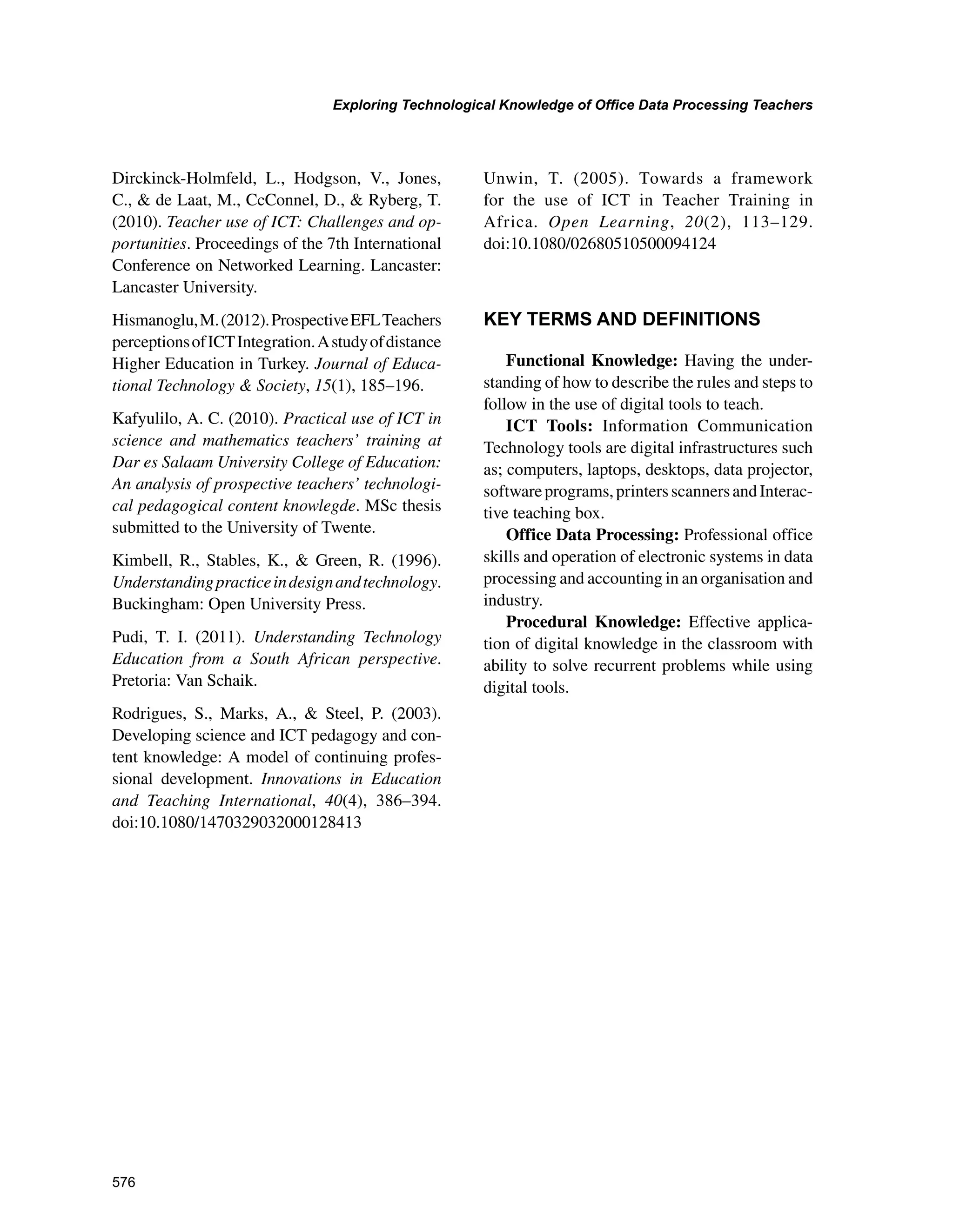 576
Exploring Technological Knowledge of Office Data Processing Teachers
﻿
Dirckinck-Holmfeld, L., Hodgson, V., Jones,
C.,  de Laat, M., CcConnel, D.,  Ryberg, T.
(2010). Teacher use of ICT: Challenges and op-
portunities. Proceedings of the 7th International
Conference on Networked Learning. Lancaster:
Lancaster University.
Hismanoglu,M.(2012).ProspectiveEFLTeachers
perceptionsofICTIntegration.Astudyofdistance
Higher Education in Turkey. Journal of Educa-
tional Technology  Society, 15(1), 185–196.
Kafyulilo, A. C. (2010). Practical use of ICT in
science and mathematics teachers’ training at
Dar es Salaam University College of Education:
An analysis of prospective teachers’ technologi-
cal pedagogical content knowlegde. MSc thesis
submitted to the University of Twente.
Kimbell, R., Stables, K.,  Green, R. (1996).
Understandingpracticeindesignandtechnology.
Buckingham: Open University Press.
Pudi, T. I. (2011). Understanding Technology
Education from a South African perspective.
Pretoria: Van Schaik.
Rodrigues, S., Marks, A.,  Steel, P. (2003).
Developing science and ICT pedagogy and con-
tent knowledge: A model of continuing profes-
sional development. Innovations in Education
and Teaching International, 40(4), 386–394.
doi:10.1080/1470329032000128413
Unwin, T. (2005). Towards a framework
for the use of ICT in Teacher Training in
Africa. Open Learning, 20(2), 113–129.
doi:10.1080/02680510500094124
KEY TERMS AND DEFINITIONS
Functional Knowledge: Having the under-
standing of how to describe the rules and steps to
follow in the use of digital tools to teach.
ICT Tools: Information Communication
Technology tools are digital infrastructures such
as; computers, laptops, desktops, data projector,
softwareprograms,printersscannersandInterac-
tive teaching box.
Office Data Processing: Professional office
skills and operation of electronic systems in data
processing and accounting in an organisation and
industry.
Procedural Knowledge: Effective applica-
tion of digital knowledge in the classroom with
ability to solve recurrent problems while using
digital tools.
 