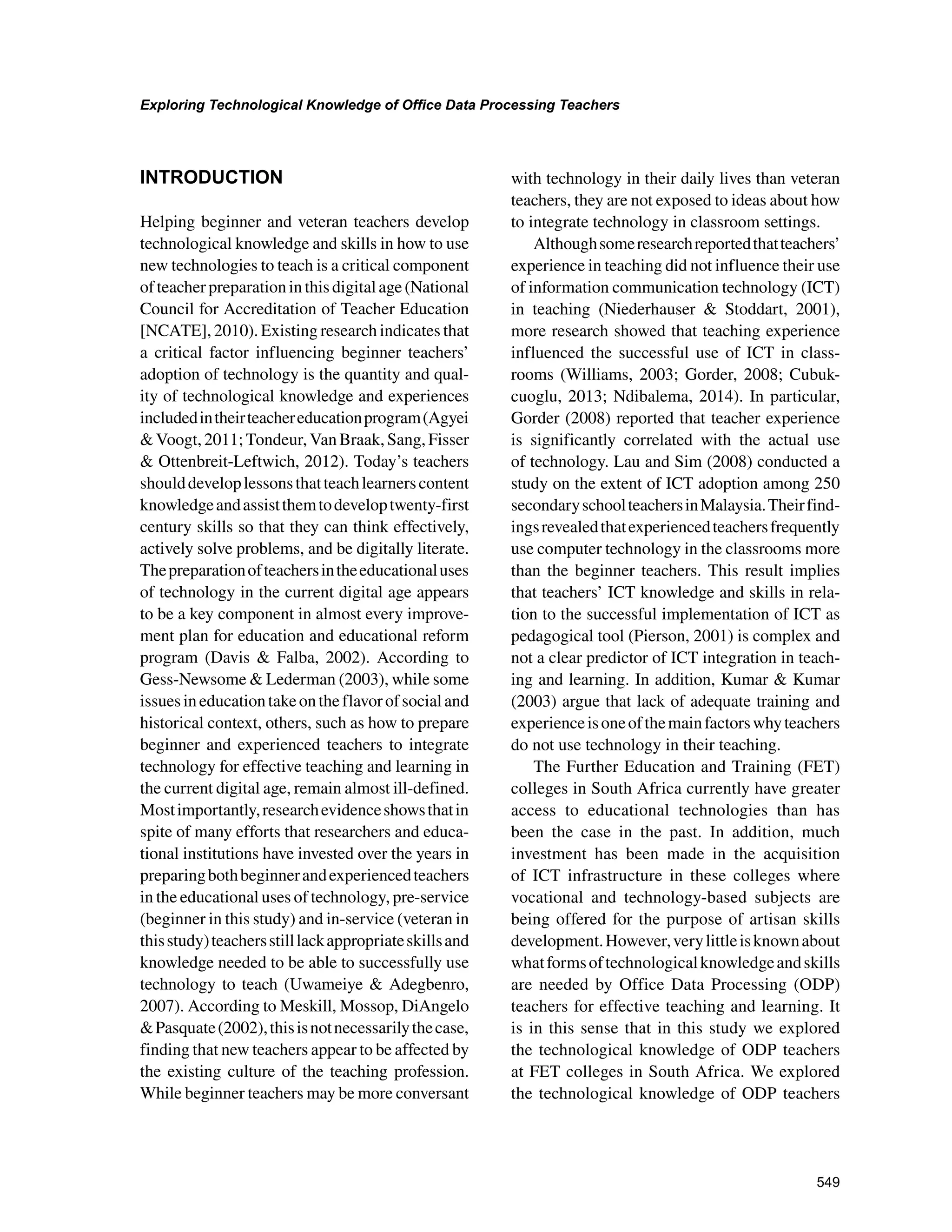 549
Exploring Technological Knowledge of Office Data Processing Teachers
﻿
INTRODUCTION
Helping beginner and veteran teachers develop
technological knowledge and skills in how to use
new technologies to teach is a critical component
ofteacherpreparationinthisdigitalage(National
Council for Accreditation of Teacher Education
[NCATE], 2010). Existing research indicates that
a critical factor influencing beginner teachers’
adoption of technology is the quantity and qual-
ity of technological knowledge and experiences
includedintheirteachereducationprogram(Agyei
 Voogt, 2011; Tondeur, Van Braak, Sang, Fisser
 Ottenbreit-Leftwich, 2012). Today’s teachers
shoulddeveloplessonsthatteachlearnerscontent
knowledgeandassistthemtodeveloptwenty-first
century skills so that they can think effectively,
actively solve problems, and be digitally literate.
Thepreparationofteachersintheeducationaluses
of technology in the current digital age appears
to be a key component in almost every improve-
ment plan for education and educational reform
program (Davis  Falba, 2002). According to
Gess-Newsome  Lederman (2003), while some
issuesineducationtakeontheflavorofsocialand
historical context, others, such as how to prepare
beginner and experienced teachers to integrate
technology for effective teaching and learning in
the current digital age, remain almost ill-defined.
Mostimportantly,researchevidenceshowsthatin
spite of many efforts that researchers and educa-
tional institutions have invested over the years in
preparingbothbeginnerandexperiencedteachers
in the educational uses of technology, pre-service
(beginner in this study) and in-service (veteran in
thisstudy)teachersstilllackappropriateskillsand
knowledge needed to be able to successfully use
technology to teach (Uwameiye  Adegbenro,
2007). According to Meskill, Mossop, DiAngelo
Pasquate(2002),thisisnotnecessarilythecase,
finding that new teachers appear to be affected by
the existing culture of the teaching profession.
While beginner teachers may be more conversant
with technology in their daily lives than veteran
teachers, they are not exposed to ideas about how
to integrate technology in classroom settings.
Althoughsomeresearchreportedthatteachers’
experience in teaching did not influence their use
of information communication technology (ICT)
in teaching (Niederhauser  Stoddart, 2001),
more research showed that teaching experience
influenced the successful use of ICT in class-
rooms (Williams, 2003; Gorder, 2008; Cubuk-
cuoglu, 2013; Ndibalema, 2014). In particular,
Gorder (2008) reported that teacher experience
is significantly correlated with the actual use
of technology. Lau and Sim (2008) conducted a
study on the extent of ICT adoption among 250
secondaryschoolteachersinMalaysia.Theirfind-
ingsrevealedthatexperiencedteachersfrequently
use computer technology in the classrooms more
than the beginner teachers. This result implies
that teachers’ ICT knowledge and skills in rela-
tion to the successful implementation of ICT as
pedagogical tool (Pierson, 2001) is complex and
not a clear predictor of ICT integration in teach-
ing and learning. In addition, Kumar  Kumar
(2003) argue that lack of adequate training and
experienceisoneofthemainfactorswhyteachers
do not use technology in their teaching.
The Further Education and Training (FET)
colleges in South Africa currently have greater
access to educational technologies than has
been the case in the past. In addition, much
investment has been made in the acquisition
of ICT infrastructure in these colleges where
vocational and technology-based subjects are
being offered for the purpose of artisan skills
development.However,verylittleisknownabout
whatformsoftechnologicalknowledgeandskills
are needed by Office Data Processing (ODP)
teachers for effective teaching and learning. It
is in this sense that in this study we explored
the technological knowledge of ODP teachers
at FET colleges in South Africa. We explored
the technological knowledge of ODP teachers
 