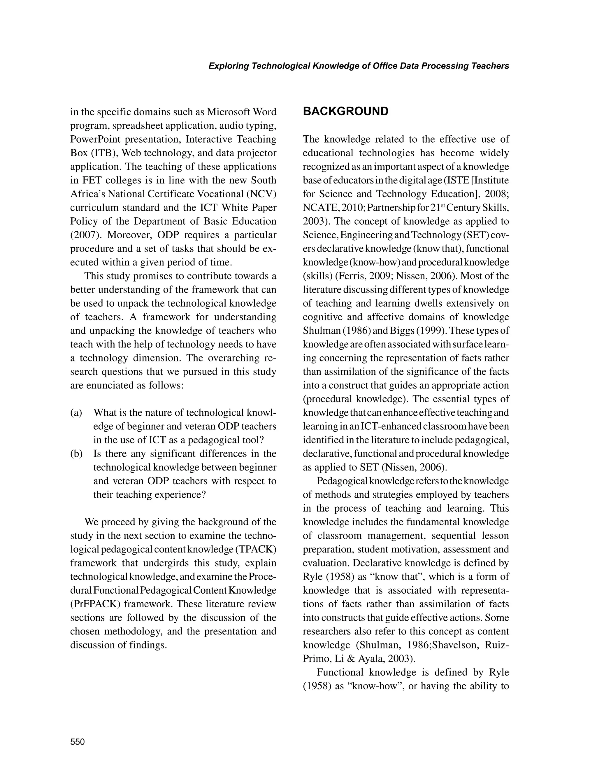 550
Exploring Technological Knowledge of Office Data Processing Teachers
﻿
in the specific domains such as Microsoft Word
program, spreadsheet application, audio typing,
PowerPoint presentation, Interactive Teaching
Box (ITB), Web technology, and data projector
application. The teaching of these applications
in FET colleges is in line with the new South
Africa’s National Certificate Vocational (NCV)
curriculum standard and the ICT White Paper
Policy of the Department of Basic Education
(2007). Moreover, ODP requires a particular
procedure and a set of tasks that should be ex-
ecuted within a given period of time.
This study promises to contribute towards a
better understanding of the framework that can
be used to unpack the technological knowledge
of teachers. A framework for understanding
and unpacking the knowledge of teachers who
teach with the help of technology needs to have
a technology dimension. The overarching re-
search questions that we pursued in this study
are enunciated as follows:
(a) 	 What is the nature of technological knowl-
edge of beginner and veteran ODP teachers
in the use of ICT as a pedagogical tool?
(b) 	 Is there any significant differences in the
technological knowledge between beginner
and veteran ODP teachers with respect to
their teaching experience?
We proceed by giving the background of the
study in the next section to examine the techno-
logicalpedagogicalcontentknowledge(TPACK)
framework that undergirds this study, explain
technologicalknowledge,andexaminetheProce-
duralFunctionalPedagogicalContentKnowledge
(PrFPACK) framework. These literature review
sections are followed by the discussion of the
chosen methodology, and the presentation and
discussion of findings.
BACKGROUND
The knowledge related to the effective use of
educational technologies has become widely
recognizedasanimportantaspectofaknowledge
baseofeducatorsinthedigitalage(ISTE[Institute
for Science and Technology Education], 2008;
NCATE,2010;Partnershipfor21st
CenturySkills,
2003). The concept of knowledge as applied to
Science,EngineeringandTechnology(SET)cov-
ersdeclarativeknowledge(knowthat),functional
knowledge(know-how)andproceduralknowledge
(skills) (Ferris, 2009; Nissen, 2006). Most of the
literature discussing different types of knowledge
of teaching and learning dwells extensively on
cognitive and affective domains of knowledge
Shulman(1986)andBiggs(1999).Thesetypesof
knowledgeareoftenassociatedwithsurfacelearn-
ing concerning the representation of facts rather
than assimilation of the significance of the facts
into a construct that guides an appropriate action
(procedural knowledge). The essential types of
knowledgethatcanenhanceeffectiveteachingand
learninginanICT-enhancedclassroomhavebeen
identified in the literature to include pedagogical,
declarative,functionalandproceduralknowledge
as applied to SET (Nissen, 2006).
Pedagogicalknowledgereferstotheknowledge
of methods and strategies employed by teachers
in the process of teaching and learning. This
knowledge includes the fundamental knowledge
of classroom management, sequential lesson
preparation, student motivation, assessment and
evaluation. Declarative knowledge is defined by
Ryle (1958) as “know that”, which is a form of
knowledge that is associated with representa-
tions of facts rather than assimilation of facts
into constructs that guide effective actions. Some
researchers also refer to this concept as content
knowledge (Shulman, 1986;Shavelson, Ruiz-
Primo, Li  Ayala, 2003).
Functional knowledge is defined by Ryle
(1958) as “know-how”, or having the ability to
 