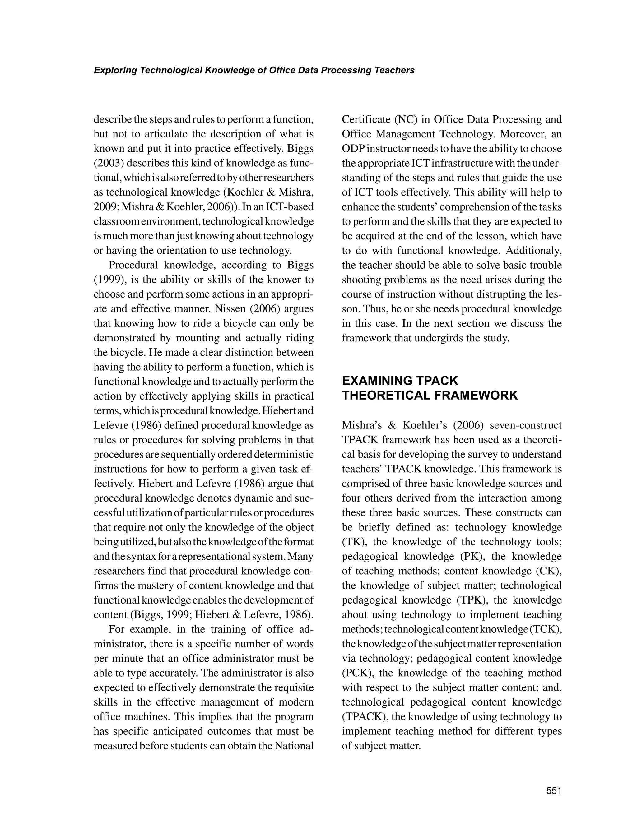 551
Exploring Technological Knowledge of Office Data Processing Teachers
﻿
describe the steps and rules to perform a function,
but not to articulate the description of what is
known and put it into practice effectively. Biggs
(2003) describes this kind of knowledge as func-
tional,whichisalsoreferredtobyotherresearchers
as technological knowledge (Koehler  Mishra,
2009;MishraKoehler,2006)).InanICT-based
classroomenvironment,technologicalknowledge
ismuchmorethanjustknowingabouttechnology
or having the orientation to use technology.
Procedural knowledge, according to Biggs
(1999), is the ability or skills of the knower to
choose and perform some actions in an appropri-
ate and effective manner. Nissen (2006) argues
that knowing how to ride a bicycle can only be
demonstrated by mounting and actually riding
the bicycle. He made a clear distinction between
having the ability to perform a function, which is
functional knowledge and to actually perform the
action by effectively applying skills in practical
terms,whichisproceduralknowledge.Hiebertand
Lefevre (1986) defined procedural knowledge as
rules or procedures for solving problems in that
proceduresaresequentiallyordereddeterministic
instructions for how to perform a given task ef-
fectively. Hiebert and Lefevre (1986) argue that
procedural knowledge denotes dynamic and suc-
cessfulutilizationofparticularrulesorprocedures
that require not only the knowledge of the object
beingutilized,butalsotheknowledgeoftheformat
andthesyntaxforarepresentationalsystem.Many
researchers find that procedural knowledge con-
firms the mastery of content knowledge and that
functionalknowledgeenablesthedevelopmentof
content (Biggs, 1999; Hiebert  Lefevre, 1986).
For example, in the training of office ad-
ministrator, there is a specific number of words
per minute that an office administrator must be
able to type accurately. The administrator is also
expected to effectively demonstrate the requisite
skills in the effective management of modern
office machines. This implies that the program
has specific anticipated outcomes that must be
measured before students can obtain the National
Certificate (NC) in Office Data Processing and
Office Management Technology. Moreover, an
ODPinstructorneedstohavetheabilitytochoose
theappropriateICTinfrastructurewiththeunder-
standing of the steps and rules that guide the use
of ICT tools effectively. This ability will help to
enhance the students’ comprehension of the tasks
to perform and the skills that they are expected to
be acquired at the end of the lesson, which have
to do with functional knowledge. Additionaly,
the teacher should be able to solve basic trouble
shooting problems as the need arises during the
course of instruction without distrupting the les-
son. Thus, he or she needs procedural knowledge
in this case. In the next section we discuss the
framework that undergirds the study.
EXAMINING TPACK
THEORETICAL FRAMEWORK
Mishra’s  Koehler’s (2006) seven-construct
TPACK framework has been used as a theoreti-
cal basis for developing the survey to understand
teachers’ TPACK knowledge. This framework is
comprised of three basic knowledge sources and
four others derived from the interaction among
these three basic sources. These constructs can
be briefly defined as: technology knowledge
(TK), the knowledge of the technology tools;
pedagogical knowledge (PK), the knowledge
of teaching methods; content knowledge (CK),
the knowledge of subject matter; technological
pedagogical knowledge (TPK), the knowledge
about using technology to implement teaching
methods;technologicalcontentknowledge(TCK),
theknowledgeofthesubjectmatterrepresentation
via technology; pedagogical content knowledge
(PCK), the knowledge of the teaching method
with respect to the subject matter content; and,
technological pedagogical content knowledge
(TPACK), the knowledge of using technology to
implement teaching method for different types
of subject matter.
 