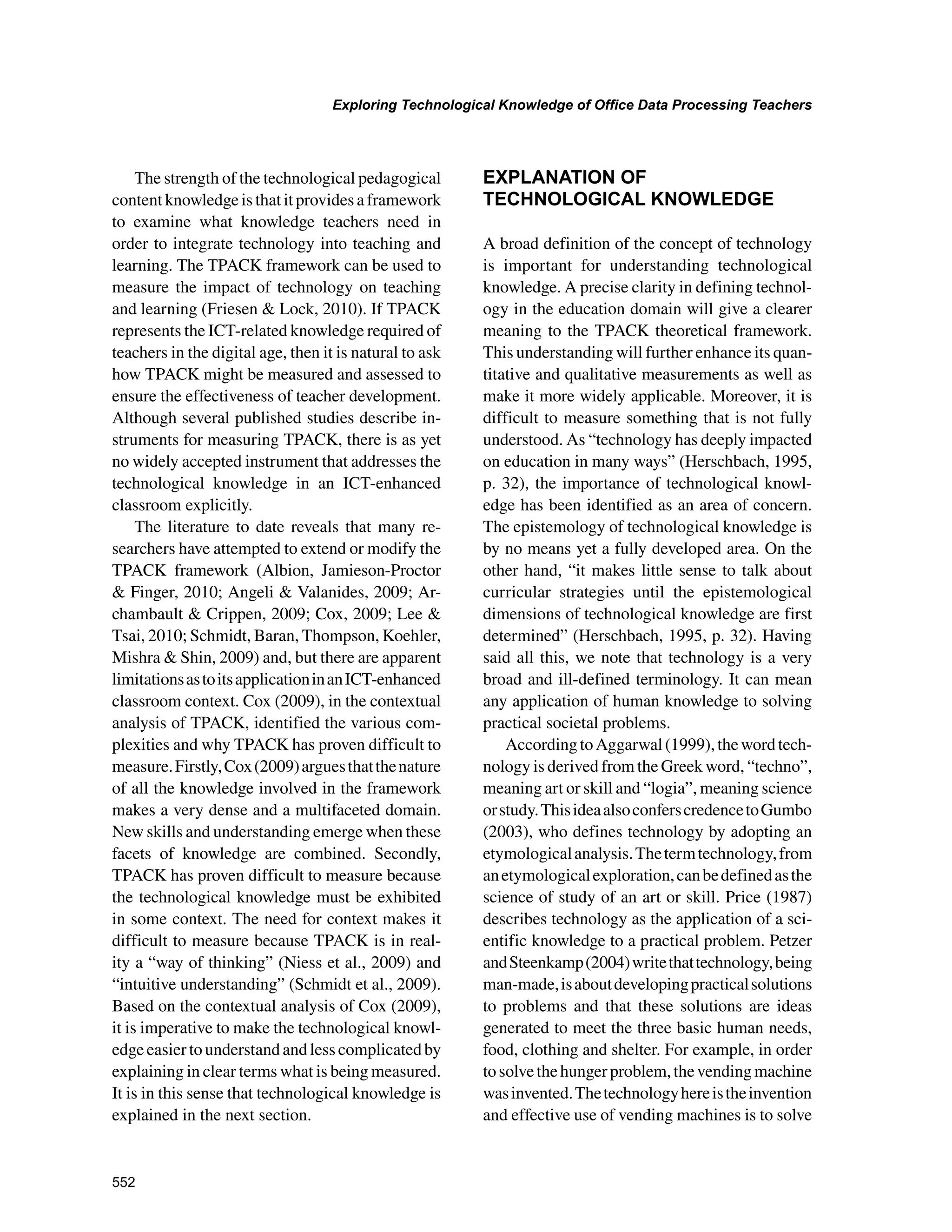 552
Exploring Technological Knowledge of Office Data Processing Teachers
﻿
The strength of the technological pedagogical
contentknowledgeisthatitprovidesaframework
to examine what knowledge teachers need in
order to integrate technology into teaching and
learning. The TPACK framework can be used to
measure the impact of technology on teaching
and learning (Friesen  Lock, 2010). If TPACK
represents the ICT-related knowledge required of
teachers in the digital age, then it is natural to ask
how TPACK might be measured and assessed to
ensure the effectiveness of teacher development.
Although several published studies describe in-
struments for measuring TPACK, there is as yet
no widely accepted instrument that addresses the
technological knowledge in an ICT-enhanced
classroom explicitly.
The literature to date reveals that many re-
searchers have attempted to extend or modify the
TPACK framework (Albion, Jamieson-Proctor
 Finger, 2010; Angeli  Valanides, 2009; Ar-
chambault  Crippen, 2009; Cox, 2009; Lee 
Tsai, 2010; Schmidt, Baran, Thompson, Koehler,
Mishra  Shin, 2009) and, but there are apparent
limitationsastoitsapplicationinanICT-enhanced
classroom context. Cox (2009), in the contextual
analysis of TPACK, identified the various com-
plexities and why TPACK has proven difficult to
measure.Firstly,Cox(2009)arguesthatthenature
of all the knowledge involved in the framework
makes a very dense and a multifaceted domain.
New skills and understanding emerge when these
facets of knowledge are combined. Secondly,
TPACK has proven difficult to measure because
the technological knowledge must be exhibited
in some context. The need for context makes it
difficult to measure because TPACK is in real-
ity a “way of thinking” (Niess et al., 2009) and
“intuitive understanding” (Schmidt et al., 2009).
Based on the contextual analysis of Cox (2009),
it is imperative to make the technological knowl-
edgeeasiertounderstandandlesscomplicatedby
explaining in clear terms what is being measured.
It is in this sense that technological knowledge is
explained in the next section.
EXPLANATION OF
TECHNOLOGICAL KNOWLEDGE
A broad definition of the concept of technology
is important for understanding technological
knowledge. A precise clarity in defining technol-
ogy in the education domain will give a clearer
meaning to the TPACK theoretical framework.
This understanding will further enhance its quan-
titative and qualitative measurements as well as
make it more widely applicable. Moreover, it is
difficult to measure something that is not fully
understood. As “technology has deeply impacted
on education in many ways” (Herschbach, 1995,
p. 32), the importance of technological knowl-
edge has been identified as an area of concern.
The epistemology of technological knowledge is
by no means yet a fully developed area. On the
other hand, “it makes little sense to talk about
curricular strategies until the epistemological
dimensions of technological knowledge are first
determined” (Herschbach, 1995, p. 32). Having
said all this, we note that technology is a very
broad and ill-defined terminology. It can mean
any application of human knowledge to solving
practical societal problems.
AccordingtoAggarwal(1999),thewordtech-
nology is derived from the Greek word, “techno”,
meaning art or skill and “logia”, meaning science
orstudy.ThisideaalsoconferscredencetoGumbo
(2003), who defines technology by adopting an
etymologicalanalysis.Thetermtechnology,from
anetymologicalexploration,canbedefinedasthe
science of study of an art or skill. Price (1987)
describes technology as the application of a sci-
entific knowledge to a practical problem. Petzer
andSteenkamp(2004)writethattechnology,being
man-made,isaboutdevelopingpracticalsolutions
to problems and that these solutions are ideas
generated to meet the three basic human needs,
food, clothing and shelter. For example, in order
tosolvethehungerproblem,thevendingmachine
wasinvented.Thetechnologyhereistheinvention
and effective use of vending machines is to solve
 