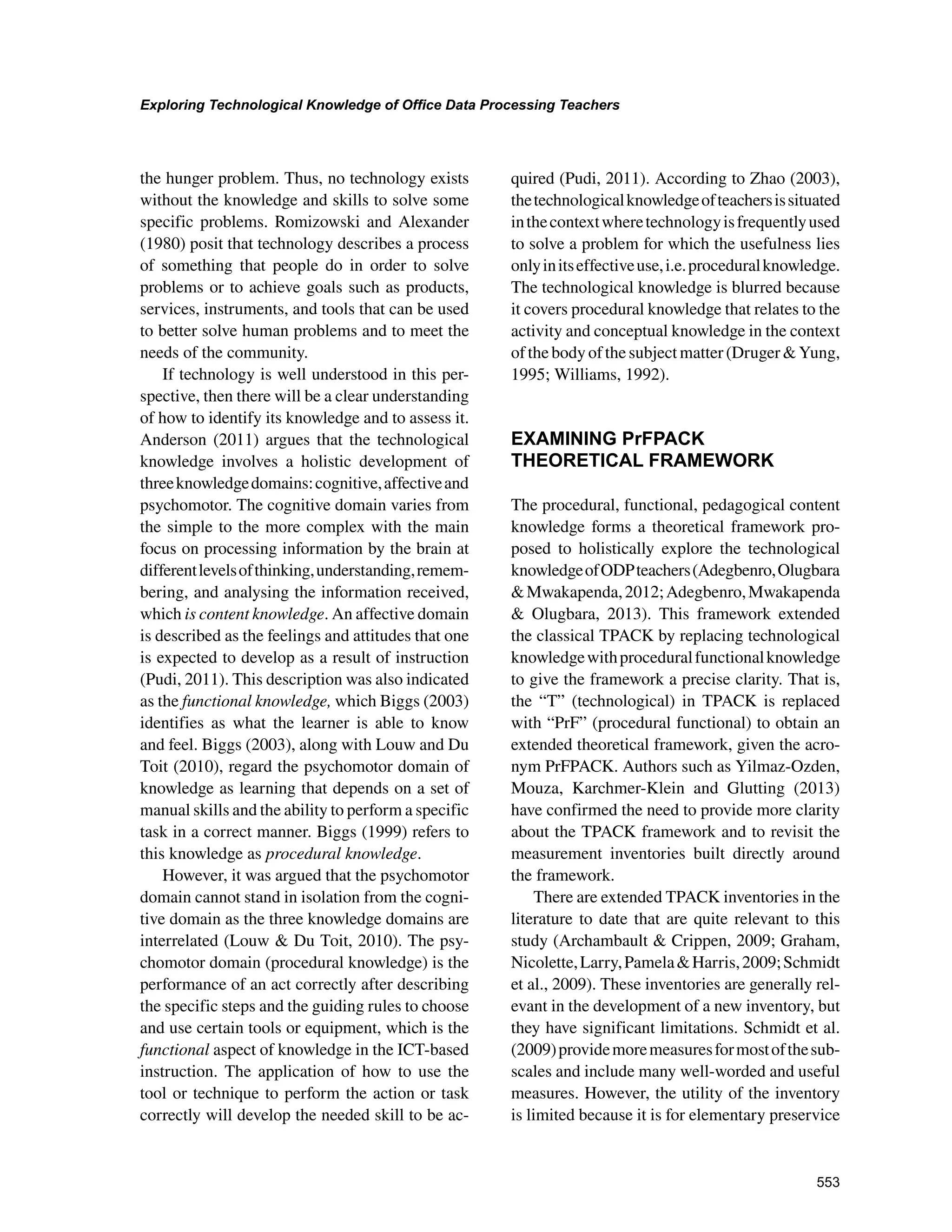 553
Exploring Technological Knowledge of Office Data Processing Teachers
﻿
the hunger problem. Thus, no technology exists
without the knowledge and skills to solve some
specific problems. Romizowski and Alexander
(1980) posit that technology describes a process
of something that people do in order to solve
problems or to achieve goals such as products,
services, instruments, and tools that can be used
to better solve human problems and to meet the
needs of the community.
If technology is well understood in this per-
spective, then there will be a clear understanding
of how to identify its knowledge and to assess it.
Anderson (2011) argues that the technological
knowledge involves a holistic development of
threeknowledgedomains:cognitive,affectiveand
psychomotor. The cognitive domain varies from
the simple to the more complex with the main
focus on processing information by the brain at
differentlevelsofthinking,understanding,remem-
bering, and analysing the information received,
which is content knowledge. An affective domain
is described as the feelings and attitudes that one
is expected to develop as a result of instruction
(Pudi, 2011). This description was also indicated
as the functional knowledge, which Biggs (2003)
identifies as what the learner is able to know
and feel. Biggs (2003), along with Louw and Du
Toit (2010), regard the psychomotor domain of
knowledge as learning that depends on a set of
manual skills and the ability to perform a specific
task in a correct manner. Biggs (1999) refers to
this knowledge as procedural knowledge.
However, it was argued that the psychomotor
domain cannot stand in isolation from the cogni-
tive domain as the three knowledge domains are
interrelated (Louw  Du Toit, 2010). The psy-
chomotor domain (procedural knowledge) is the
performance of an act correctly after describing
the specific steps and the guiding rules to choose
and use certain tools or equipment, which is the
functional aspect of knowledge in the ICT-based
instruction. The application of how to use the
tool or technique to perform the action or task
correctly will develop the needed skill to be ac-
quired (Pudi, 2011). According to Zhao (2003),
thetechnologicalknowledgeofteachersissituated
inthecontextwheretechnologyisfrequentlyused
to solve a problem for which the usefulness lies
onlyinitseffectiveuse,i.e.proceduralknowledge.
The technological knowledge is blurred because
it covers procedural knowledge that relates to the
activity and conceptual knowledge in the context
ofthebodyofthesubjectmatter(DrugerYung,
1995; Williams, 1992).
EXAMINING PrFPACK
THEORETICAL FRAMEWORK
The procedural, functional, pedagogical content
knowledge forms a theoretical framework pro-
posed to holistically explore the technological
knowledgeofODPteachers(Adegbenro,Olugbara
Mwakapenda,2012;Adegbenro,Mwakapenda
 Olugbara, 2013). This framework extended
the classical TPACK by replacing technological
knowledgewithproceduralfunctionalknowledge
to give the framework a precise clarity. That is,
the “T” (technological) in TPACK is replaced
with “PrF” (procedural functional) to obtain an
extended theoretical framework, given the acro-
nym PrFPACK. Authors such as Yilmaz-Ozden,
Mouza, Karchmer-Klein and Glutting (2013)
have confirmed the need to provide more clarity
about the TPACK framework and to revisit the
measurement inventories built directly around
the framework.
There are extended TPACK inventories in the
literature to date that are quite relevant to this
study (Archambault  Crippen, 2009; Graham,
Nicolette,Larry,PamelaHarris,2009;Schmidt
et al., 2009). These inventories are generally rel-
evant in the development of a new inventory, but
they have significant limitations. Schmidt et al.
(2009)providemoremeasuresformostofthesub-
scales and include many well-worded and useful
measures. However, the utility of the inventory
is limited because it is for elementary preservice
 
