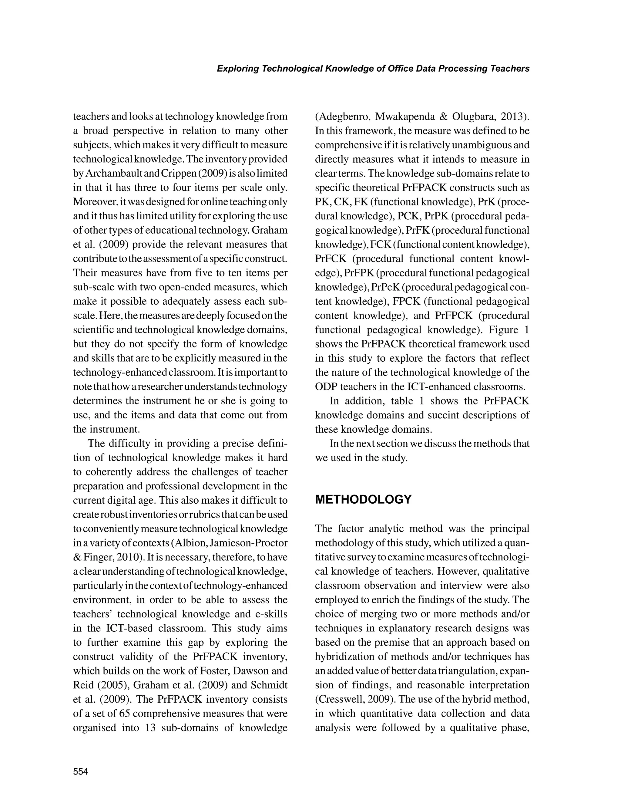 554
Exploring Technological Knowledge of Office Data Processing Teachers
﻿
teachers and looks at technology knowledge from
a broad perspective in relation to many other
subjects, which makes it very difficult to measure
technologicalknowledge.Theinventoryprovided
byArchambaultandCrippen(2009)isalsolimited
in that it has three to four items per scale only.
Moreover,itwasdesignedforonlineteachingonly
and it thus has limited utility for exploring the use
of other types of educational technology. Graham
et al. (2009) provide the relevant measures that
contributetotheassessmentofaspecificconstruct.
Their measures have from five to ten items per
sub-scale with two open-ended measures, which
make it possible to adequately assess each sub-
scale.Here,themeasuresaredeeplyfocusedonthe
scientific and technological knowledge domains,
but they do not specify the form of knowledge
and skills that are to be explicitly measured in the
technology-enhancedclassroom.Itisimportantto
notethathowaresearcherunderstandstechnology
determines the instrument he or she is going to
use, and the items and data that come out from
the instrument.
The difficulty in providing a precise defini-
tion of technological knowledge makes it hard
to coherently address the challenges of teacher
preparation and professional development in the
current digital age. This also makes it difficult to
createrobustinventoriesorrubricsthatcanbeused
toconvenientlymeasuretechnologicalknowledge
inavarietyofcontexts(Albion,Jamieson-Proctor
 Finger, 2010). It is necessary, therefore, to have
aclearunderstandingoftechnologicalknowledge,
particularlyinthecontextoftechnology-enhanced
environment, in order to be able to assess the
teachers’ technological knowledge and e-skills
in the ICT-based classroom. This study aims
to further examine this gap by exploring the
construct validity of the PrFPACK inventory,
which builds on the work of Foster, Dawson and
Reid (2005), Graham et al. (2009) and Schmidt
et al. (2009). The PrFPACK inventory consists
of a set of 65 comprehensive measures that were
organised into 13 sub-domains of knowledge
(Adegbenro, Mwakapenda  Olugbara, 2013).
In this framework, the measure was defined to be
comprehensiveifitisrelativelyunambiguousand
directly measures what it intends to measure in
clearterms.Theknowledgesub-domainsrelateto
specific theoretical PrFPACK constructs such as
PK, CK, FK (functional knowledge), PrK (proce-
dural knowledge), PCK, PrPK (procedural peda-
gogicalknowledge),PrFK(proceduralfunctional
knowledge),FCK(functionalcontentknowledge),
PrFCK (procedural functional content knowl-
edge),PrFPK(proceduralfunctionalpedagogical
knowledge),PrPcK(proceduralpedagogicalcon-
tent knowledge), FPCK (functional pedagogical
content knowledge), and PrFPCK (procedural
functional pedagogical knowledge). Figure 1
shows the PrFPACK theoretical framework used
in this study to explore the factors that reflect
the nature of the technological knowledge of the
ODP teachers in the ICT-enhanced classrooms.
In addition, table 1 shows the PrFPACK
knowledge domains and succint descriptions of
these knowledge domains.
Inthenextsectionwediscussthemethodsthat
we used in the study.
METHODOLOGY
The factor analytic method was the principal
methodology of this study, which utilized a quan-
titativesurveytoexaminemeasuresoftechnologi-
cal knowledge of teachers. However, qualitative
classroom observation and interview were also
employed to enrich the findings of the study. The
choice of merging two or more methods and/or
techniques in explanatory research designs was
based on the premise that an approach based on
hybridization of methods and/or techniques has
anaddedvalueofbetterdatatriangulation,expan-
sion of findings, and reasonable interpretation
(Cresswell, 2009). The use of the hybrid method,
in which quantitative data collection and data
analysis were followed by a qualitative phase,
 