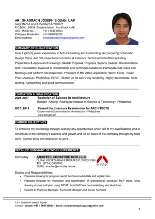 CV – Shadrach Joseph Siguan
Contact - Mobile: +971 564730834 / Email: shadrachjosephsiguan@yahoo.com
1
AR. SHADRACH JOSEPH SIGUAN, UAP
Registered and Licensed Architect
P.O BOX: 54938 Saadiyat Island Abu Dhabi ,UAE
UAE Mobile No: +971 564730834
Philippine Mobile No. +63 9996798282
Email Address: shadrachjosephsiguan@yahoo.com
SUMMARY OF QUALIFICATION:
Over Eight (8) years’ experience in both Consulting and Contracting like preparing Schematic
Design Plans and 3D presentations (Interior & Exterior), Technical Submittals including
Preparation & Approval of Drawings, Sketch Proposal, Progress Reports, Details, Documentation
and Presentation. Involved in Coordination and Technical Assistance,Participate Site Visits and
Meetings and perform Site Inspection, Proficient in MS Office application (Word, Excel, Power
Point) AutoCad, Photoshop, REVIT, Sketch up 3d and V-ray rendering. Highly dependable, multi-
tasking, hardworking and good communication.
______________________________________________________________________________
EDUCATION & QUALIFICATION:
2001-2007 Bachelor of Science in Architecture
Eulogio “Amang” Rodriguez Institute of Science & Technology, Philippines
OCT. 2014 Passed the Licensure Examination for ARCHITECTS
Government Examination for Architecture - Philippines
www.prc.gov.ph
CARRER OBJECTIVES:
To enhance my knowledge through seeking any opportunities which will fit my qualifications and to
contribute to the company’s success and growth and be an asset of the company through my hard
work, diverse skills and dedication to work.
______________________________________________________________________________
DETAILED SUMMARY OF WORK EXPERIENCE:
Company : ARABTEC CONSTRUCTION L.L.C
DUBAI, UNITED ARAB EMIRATES P.O BOX 3399
TEL: (971-4) 3400700
EMAIL: arabtec@emirates.net.ae
Duties and Responsibilities:
 Prepares drawing for progress report, technical submittals and logistic plan.
 Prepares Request for Inspection and coordination of architectural, structural MEP plans, shop
drawing and as built plan using REVIT, AutoCAD free hand sketching and sketch up.
 Reports to Planning Manager, Technical Manager and Senior Architect.
 