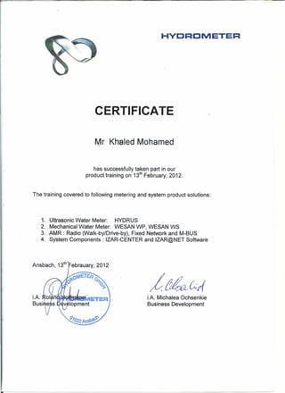 HVDROMETER
CERTI.FICATE
Mr Khaled Mohamed
has successfully taken part in our
product training on 13th
February, 2012.
The training covered to following metering and system product solutions:
1-.- Ul1fa_~6nicWater Meter: HYDRUS
2." Mechanical Water Meter: WESAN WP, WESAN WS
3. lhMR: Radio (Walk-by/Drive-by), Fixed Network and M-BUS
4. Systerrr~Gomponents: IZAR-CENTER and IZAR@NET Software
Ansbach, 13th
Febrauary, 2012
i.A. Michalea Ochsenkie
Business Development
 