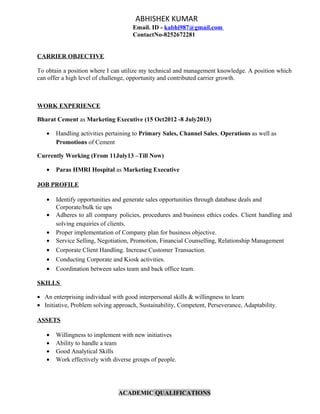ABHISHEK KUMAR
Email. ID - kabhi987@gmail.com
ContactNo-8252672281
CARRIER OBJECTIVE
To obtain a position where I can utilize my technical and management knowledge. A position which
can offer a high level of challenge, opportunity and contributed carrier growth.
WORK EXPERIENCE
Bharat Cement as Marketing Executive (15 Oct2012 -8 July2013)
• Handling activities pertaining to Primary Sales, Channel Sales, Operations as well as
Promotions of Cement
Currently Working (From 11July13 –Till Now)
• Paras HMRI Hospital as Marketing Executive
JOB PROFILE
• Identify opportunities and generate sales opportunities through database deals and
Corporate/bulk tie ups
• Adheres to all company policies, procedures and business ethics codes. Client handling and
solving enquiries of clients.
• Proper implementation of Company plan for business objective.
• Service Selling, Negotiation, Promotion, Financial Counselling, Relationship Management
• Corporate Client Handling. Increase Customer Transaction.
• Conducting Corporate and Kiosk activities.
• Coordination between sales team and back office team.
SKILLS
• An enterprising individual with good interpersonal skills & willingness to learn
• Initiative, Problem solving approach, Sustainability, Competent, Perseverance, Adaptability.
ASSETS
• Willingness to implement with new initiatives
• Ability to handle a team
• Good Analytical Skills
• Work effectively with diverse groups of people.
ACADEMIC QUALIFICATIONS
 