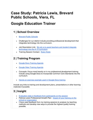 Case Study: Patricia Lewis, Brevard
Public Schools, Viera, FL
Google Education Trainer
1 | School Overview
 Brevard Public Schools
 Challenges for our district include providing professional development that
integrates technology into the curriculum.
 Job Description Link: My job is to assist teachers and student integrate
technology into the K-12 curriculum
 Training Session Contact: Robin Robb
2 | Training Program
 Google Docs Training Agenda
 Google Sites Training Agenda
 Concepts I focus most heavily on in my professional development training
include using Google Docs to incorporate Common Core Standards into the
curriculum.
 Hands-on exercise example used in Google Docs training
Include any links to training and development plans, presentations or other learning
materials if possible.
3 | Insight
 Evaluation data or feedback from participants on the session
 Patricia Lewis Professional Growth Plan: Impact of your training on the
school or organization
 I have used feedback from my training sessions to analyze my teaching
methods and develop new ways to provide the highest quality training
possible.
 