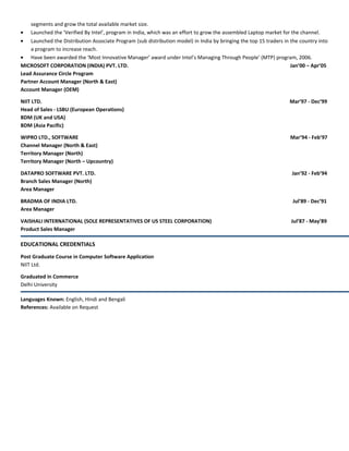 segments and grow the total available market size.
• Launched the ‘Verified By Intel’, program in India, which was an effort to grow the assembled Laptop market for the channel.
• Launched the Distribution Associate Program (sub distribution model) in India by bringing the top 15 traders in the country into
a program to increase reach.
• Have been awarded the ‘Most Innovative Manager’ award under Intel’s Managing Through People’ (MTP) program, 2006.
MICROSOFT CORPORATION (INDIA) PVT. LTD. Jan’00 – Apr’05
Lead Assurance Circle Program
Partner Account Manager (North & East)
Account Manager (OEM)
NIIT LTD. Mar’97 - Dec’99
Head of Sales - LSBU (European Operations)
BDM (UK and USA)
BDM (Asia Pacific)
WIPRO LTD., SOFTWARE Mar’94 - Feb’97
Channel Manager (North & East)
Territory Manager (North)
Territory Manager (North – Upcountry)
DATAPRO SOFTWARE PVT. LTD. Jan’92 - Feb’94
Branch Sales Manager (North)
Area Manager
BRADMA OF INDIA LTD. Jul’89 - Dec’91
Area Manager
VAISHALI INTERNATIONAL (SOLE REPRESENTATIVES OF US STEEL CORPORATION) Jul’87 - May’89
Product Sales Manager
EDUCATIONAL CREDENTIALS
Post Graduate Course in Computer Software Application
NIIT Ltd.
Graduated in Commerce
Delhi University
Languages Known: English, Hindi and Bengali
References: Available on Request
 