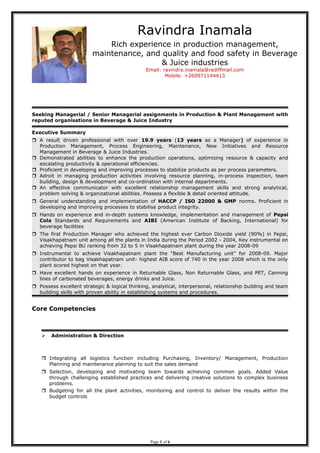 Seeking Managerial / Senior Managerial assignments in Production & Plant Management with
reputed organisations in Beverage & Juice Industry
Executive Summary
 A result driven professional with over 19.9 years (13 years as a Manager) of experience in
Production Management, Process Engineering, Maintenance, New Initiatives and Resource
Management in Beverage & Juice Industries.
 Demonstrated abilities to enhance the production operations, optimizing resource & capacity and
escalating productivity & operational efficiencies.
 Proficient in developing and improving processes to stabilize products as per process parameters.
 Adroit in managing production activities involving resource planning, in-process inspection, team
building, design & development and co-ordination with internal departments.
 An effective communicator with excellent relationship management skills and strong analytical,
problem solving & organizational abilities. Possess a flexible & detail oriented attitude.
 General understanding and implementation of HACCP / ISO 22000 & GMP norms. Proficient in
developing and improving processes to stabilise product integrity.
 Hands on experience and in-depth systems knowledge, implementation and management of Pepsi
Cola Standards and Requirements and AIBI (American Institute of Backing, International) for
beverage facilities
 The first Production Manager who achieved the highest ever Carbon Dioxide yield (90%) in Pepsi,
Visakhapatnam unit among all the plants in India during the Period 2002 - 2004, Key instrumental on
achieving Pepsi BU ranking from 32 to 5 in Visakhapatnam plant during the year 2008-09
 Instrumental to achieve Visakhapatnam plant the “Best Manufacturing unit” for 2008-09. Major
contributor to bag Visakhapatnam unit- highest AIB score of 740 in the year 2008 which is the only
plant scored highest on that year.
 Have excellent hands on experience in Returnable Glass, Non Returnable Glass, and PET, Canning
lines of carbonated beverages, energy drinks and Juice.
 Possess excellent strategic & logical thinking, analytical, interpersonal, relationship building and team
building skills with proven ability in establishing systems and procedures.
Core Competencies
 Administration & Direction
 Integrating all logistics function including Purchasing, Inventory/ Management, Production
Planning and maintenance planning to suit the sales demand
 Selection, developing and motivating team towards achieving common goals. Added Value
through challenging established practices and delivering creative solutions to complex business
problems.
 Budgeting for all the plant activities, monitoring and control to deliver the results within the
budget controls
Page 1 of 6
Ravindra Inamala
Rich experience in production management,
maintenance, and quality and food safety in Beverage
& Juice industries
Email: ravindra.inamala@rediffmail.com
Mobile: +260971144413
 