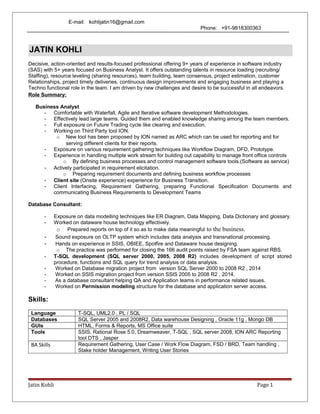E-mail: kohlijatin16@gmail.com
Phone: +91-9818300363
Decisive, action-oriented and results-focused professional offering 9+ years of experience in software industry
(SAS) with 5+ years focused on Business Analyst. It offers outstanding talents in resource loading (recruiting/
Staffing), resource leveling (sharing resources), team building, team consensus, project estimation, customer
Relationships, project timely deliveries, continuous design improvements and engaging business and playing a
Techno functional role in the team. I am driven by new challenges and desire to be successful in all endeavors.
Role Summary:
Business Analyst
- Comfortable with Waterfall, Agile and Iterative software development Methodologies.
- Effectively lead large teams. Guided them and enabled knowledge sharing among the team members.
- Full exposure on Future Trading cycle like clearing and execution.
- Working on Third Party tool ION.
o New tool has been proposed by ION named as ARC which can be used for reporting and for
serving different clients for their reports.
- Exposure on various requirement gathering techniques like Workflow Diagram, DFD, Prototype.
- Experience in handling multiple work stream for building out capability to manage front office controls
o By defining business processes and control management software tools.(Software as service)
- Actively participated in requirement elicitation.
o Preparing requirement documents and defining business workflow processes
- Client site (Onsite experience) experience for Business Transition.
- Client Interfacing, Requirement Gathering, preparing Functional Specification Documents and
communicating Business Requirements to Development Teams
Database Consultant:
- Exposure on data modelling techniques like ER Diagram, Data Mapping, Data Dictionary and glossary.
- Worked on dataware house technology effectively.
o Prepared reports on top of it so as to make data meaningful to the business.
- Sound exposure on OLTP system which includes data analysis and transnational processing.
- Hands on experience in SSIS, OBIEE, Spotfire and Dataware house designing.
o The practice was performed for closing the 166 audit points raised by FSA team against RBS.
- T-SQL development (SQL server 2000, 2005, 2008 R2) includes development of script stored
procedure, functions and SQL query for trend analysis or data analysis.
- Worked on Database migration project from version SQL Server 2000 to 2008 R2 , 2014
- Worked on SSIS migration project from version SSIS 2005 to 2008 R2 , 2014.
- As a database consultant helping QA and Application teams in performance related issues.
- Worked on Permission modeling structure for the database and application server access.
Skills:
Language T-SQL, UML2.0 , PL / SQL
Databases SQL Server 2005 and 2008R2, Data warehouse Designing , Oracle 11g , Mongo DB
GUIs HTML, Forms & Reports, MS Office suite
Tools SSIS, Rational Rose 5.0, Dreamweaver, T-SQL , SQL server 2008, ION ARC Reporting
tool DTS , Jasper
BA Skills Requirement Gathering, User Case / Work Flow Diagram, FSD / BRD, Team handling ,
Stake holder Management, Writing User Stories
Jatin Kohli Page 1
JATIN KOHLI
 