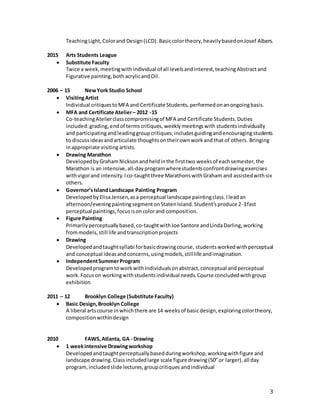 3
TeachingLight,Colorand Design(LCD).Basiccolortheory,heavilybasedonJosef Albers.
2015 Arts Students League
 Substitute Faculty
Twice a week,meetingwithindividual of all levelsandinterest,teachingAbstractand
Figurative painting,bothacrylicandOil.
2006 – 15 NewYork Studio School
 VisitingArtist
Individual critiquestoMFA and Certificate Students,performedonanongoingbasis.
 MFA and Certificate Atelier– 2012 -15
Co-teachingAtelierclasscompromisingof MFA and Certificate Students.Duties
included:grading,endof termscritiques,weeklymeetingswith studentsindividually
and participatingandleadinggroupcritiques;includesguidingandencouragingstudents
to discussideasandarticulate thoughtsontheirownworkandthat of others. Bringing
inappropriate visitingartists.
 Drawing Marathon
DevelopedbyGrahamNicksonandheldinthe firsttwo weeksof eachsemester,the
Marathon is an intensive,all-dayprogramwherestudentsconfrontdrawingexercises
withvigorand intensity.Ico-taughtthree MarathonswithGraham and assistedwithsix
others.
 Governor’sIslandLandscape Painting Program
DevelopedbyElisaJensen,asa perceptual landscape paintingclass.Ileadan
afternoon/eveningpaintingsegmentonStatenIsland.Student’sproduce 2-3fast
perceptual paintings,focusisoncolorand composition.
 Figure Painting
Primarilyperceptuallybased,co-taughtwithJoe Santore andLindaDarling,working
frommodels,still life andtranscriptionprojects
 Drawing
Developedandtaughtsyllabi forbasicdrawingcourse, studentsworkedwithperceptual
and conceptual ideasandconcerns,usingmodels,stilllife andimagination.
 IndependentSummerProgram
Developedprogramto workwithIndividualsonabstract,conceptual andperceptual
work.Focuson workingwithstudentsindividual needs.Course concludedwithgroup
exhibition
2011 – 12 Brooklyn College (Substitute Faculty)
 Basic Design,Brooklyn College
A liberal artscourse inwhichthere are 14 weeks of basicdesign,exploring colortheory,
compositionwithindesign
2010 FAWS,Atlanta, GA - Drawing
 1 weekintensive Drawingworkshop
Developedandtaughtperceptuallybasedduringworkshop,workingwithfigure and
landscape drawing.Classincludedlarge scale figure drawing(50”or larger),all day
program,includedslide lectures,groupcritiques andindividual
 