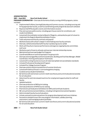 4
ADMINISTRATION:
2007 – Sept2015 NewYork Studio School
PROGRAM COORDINATOR – Oversaw all elementsof dailyrunningof NYSSprograms, duties
included:
 ImplementedFulltime,Evening&Saturdayand Summercourses,includingsourcing and
hiringappropriate Faculty,aswell ascoordinatingyearlyprogram&classroomschedule
 RepresentedNYSSatpublicevents andinformationsessions
 Planand oversee publicevents,includingopenhouse eventsfor enrollment,and
studentexhibitions
 LiaisedwithAccreditationcontactatBoard of Regents,andworked aspart of a teamto
implementthe RegentsBoardAccreditationProcess
 Track and processedfaculty contractsand payroll
 Workedcloselywithschool’slawyerinreformattingnew Facultycontracts
 Oversaw,editedandworkedwithFacultyinproducingcourse syllabi
 Work withfacultytoimprove performance andorganize ongoingfaculty committees
each year
 Workedas part of teamto allocate andoversee internal scholarshipmonies
 MaintainedandoversawbudgetforPrograms
 CoordinatedMuseumandtransportation forgroupvisits
 Oversawandmanaged RecruitmentCoordinator, BuildingandFacilitiesManager,Model
Coordinator,PaintingandSculpture Technicians
 LiaisedwithvisitingFacultytoensure all materials/syllabi metaccreditationstandards
 InitiatedProfessional DevelopmentProgram
 InitiatedPre-College SummerProgram
 Oversawcontentandprintproductionof summerbrochures
 LiaisedwithGalleryDirectorin overseeinggalleryhanging
 CuratedvariousStudentExhibitions
 Be familiarwithandremaincurrentin bothnew theoryandcurrenteducational practice
for art education
 Advertised forandinterviewednewhiresfor employmentopportunities forstaff and
faculty
 Updatedwebsite
 Oversaw productionof MFA printcatalog
 Oversawproductionof NYSSCourse catalog
 Plannedannual GraduationExhibitionsforMFA andCertificate Students
 MC annual CommencementAddress,includinginvitingCommencementSpeakers
 AdministratedFacultyCourse Evaluations
 Initiate outreachtoexternal partnersforprogramdevelopmentandnew initiatives
 focusedonstandardissueslike new program information, syllabusplanning,
assessment,andleveragingstudentportfolios
 Be familiarwithandremaincurrentinbothnew theoryandcurrent educational practice
for art and education
2000 – 7 NewYork Studio School
 