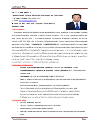Curriculum Vitae
Planning Engineer Page 1
KIRAN KUMAR REDDY.D
Planning/Schedule Engineer (Engineering, Procurement and Construction)
Total: 8 years’ Experience.(India, gulf and Africa)
 Email: kkreddymengg@gmail.com
 Phone: +91 8885734088 (Ind) +212 (0)662839579 (Morocco)
Nationality: India
CAREER SUMMARY:
A competent Lead Planning/ScheduleEngineer with excellentPlanning,Scheduling,Co-ordinatingand Estimating
skills gained through work experience through all stages of project life Cycle of major international medium and
mega Projects with more than $5 bn, in several industries, Petrochemical, Acid projects, Refineries ,and fertilizer
Projects, In EPC, EPCI, EPCM roles for Cost plus and lump sum turnkey Contract type involved in Construction and
Maintenanceusingsoftware’s PRIMAVERA (P6 V8.3)&M.S PROJECT with Possessinga proven track of preparingand
executing projectplans and programs,preparing micro schedules in compliance with baselineschedules,monitoring
the schedules identifying critical paths for the projects, representing progress on S- curves follow up on weekly,
monthly basis to facilitatetimely completion of Projectthrough planningand monitoring,identifying theroot cause
for delay and preparing Recovery plans and finding solution to avoid further delays Identifying the scope of work
and raising the work orders if there are any deviations as per contract.
Consistent work performance on the basis of dedicated work approach.
PROFESSIONAL QUALIFICATION:
 Bachelor of technology (Mechanical Engineering): Obtained First class Degree from Sri
Venkateswara College Engineering & Technology, Chittoor, afflicted to J.N.T.U, Hyderabad, Andhra
Pradesh,India.
 Specialization: Certified With PRIMAVERA (P6 V 8.3), M.S PROJECT.
 Expert in MSWord, Professional in Excel Formulatingand createpivot tables, Preparing PowerPoint
presentations for meetings.
 Highly professional skills in computer operations and quick learningability.
 Technical knowledge to review civil and mechanical drawings and estimatingthe work.
 Review the PipingDesign Documents (P&ID,PFD Isometrics,Pipingplans,Supports Details,
Orientation drawings and Vendor drawings),Equipment drawingand Structural drawings.
 Field experience in erection of Pipe lines & Equipments, coordinating theproject.
PERSONALITY SKILLS
 Ability to work under pressure.
 Ability to communicate effectively and shareskills with others
 Good Communication Skills and leadership ability
 Effectively to meet deadlines and maintain confidentiality of the company and disposition for field
work.
 