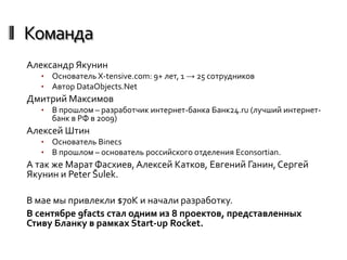 Команда
Александр Якунин
   •   Основатель X-tensive.com: 9+ лет, 1 → 25 сотрудников
   •   Автор DataObjects.Net
Дмитрий Максимов
   •   В прошлом – разработчик интернет-банка Банк24.ru (лучший интернет-
       банк в РФ в 2009)
Алексей Штин
   •   Основатель Binecs
   •   В прошлом – основатель российского отделения Econsortian.
А так же Марат Фасхиев, Алексей Катков, Евгений Ганин, Сергей
Якунин и Peter Šulek.

В мае мы привлекли $70K и начали разработку.
В сентябре 9facts стал одним из 8 проектов, представленных
Стиву Бланку в рамках Start-up Rocket.
 