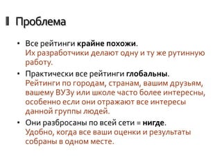 Проблема
• Все рейтинги крайне похожи.
  Их разработчики делают одну и ту же рутинную
  работу.
• Практически все рейтинги глобальны.
  Рейтинги по городам, странам, вашим друзьям,
  вашему ВУЗу или школе часто более интересны,
  особенно если они отражают все интересы
  данной группы людей.
• Они разбросаны по всей сети = нигде.
  Удобно, когда все ваши оценки и результаты
  собраны в одном месте.
 