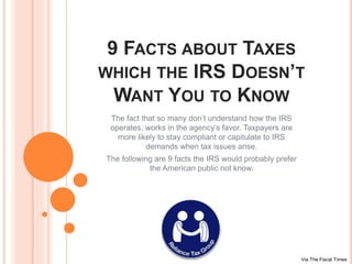 9 FACTS ABOUT TAXES
WHICH THE IRS DOESN’T
WANT YOU TO KNOW
The fact that so many don’t understand how the IRS
operates, works in the agency’s favor. Taxpayers are
more likely to stay compliant or capitulate to IRS
demands when tax issues arise.
The following are 9 facts the IRS would probably prefer
the American public not know.
Via The Fiscal Times
 