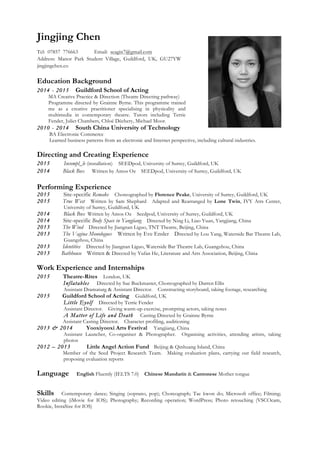 Jingjing Chen
Tel: 07857 776663 Email: seagin7@gmail.com
Address: Manor Park Student Village, Guildford, UK, GU27YW
jingjingchen.co
Education Background
2014 - 2015 Guildford School of Acting
MA Creative Practice & Direction (Theatre Directing pathway)
Programme directed by Grainne Byrne. This programme trained
me as a creative practitioner specialising in physicality and
multimedia in contemporary theatre. Tutors including Terrie
Fender, Juliet Chambers, Chloé Déchery, Michael Moor.
2010 - 2014 South China University of Technology
BA Electronic Commerce
Learned business patterns from an electronic and Internet perspective, including cultural industries.
Directing and Creating Experience
2015 Incompl_le (installation) SEEDpod, University of Surrey, Guildford, UK
2014 Black Box Written by Amos Oz SEEDpod, University of Surrey, Guildford, UK
Performing Experience
2015 Site-specific Remake Choreographed by Florence Peake, University of Surrey, Guildford, UK
2015 True West Written by Sam Shephard Adapted and Rearranged by Lone Twin, IVY Atrs Center,
University of Surrey, Guildford, UK
2014 Black Box Written by Amos Oz Seedpod, University of Surrey, Guildford, UK
2014 Site-specific Body Space in Yangjiang Directed by Ning Li, Liao Yuan, Yangjiang, China
2013 The Wind Directed by Jiangnan Liguo, TNT Theatre, Beijing, China
2013 The Vagina Monologues Written by Eve Ensler Directed by Lou Yang, Waterside Bar Theatre Lab,
Guangzhou, China
2013 Identities Directed by Jiangnan Liguo, Waterside Bar Theatre Lab, Guangzhou, China
2013 Bathhouse Written & Directed by Yufan He, Literature and Arts Association, Beijing, China
Work Experience and Internships
2015 Theatre-Rites London, UK
Inflatables Directed by Sue Buckmaster, Choreographed by Darren Ellis
Assistant Dramaturg & Assistant Director. Constructing storyboard, taking footage, researching
2015 Guildford School of Acting Guildford, UK
Little Eyolf Directed by Terrie Fender
Assistant Director. Giving warm-up exercise, prompting actors, taking notes
A Matter of Life and Death Casting Directed by Grainne Byrne
Assistant Casting Director. Character profiling, auditioning
2013 & 2014 Yooxiyooxi Arts Festival Yangjiang, China
Assistant Launcher, Co-organiser & Photographer. Organising activities, attending artists, taking
photos
2012 – 2013 Little Angel Action Fund Beijing & Qinhuang Island, China
Member of the Seed Project Research Team. Making evaluation plans, carrying out field research,
proposing evaluation reports
Language English Fluently (IELTS 7.0) Chinese Mandarin & Cantonese Mother tongue
Skills Contemporary dance; Singing (soprano, pop); Choreograph; Tae kwon do; Microsoft office; Filming;
Video editing (iMovie for IOS); Photography; Recording operation; WordPress; Photo retouching (VSCOcam,
Rookie, InstaSize for IOS)
 