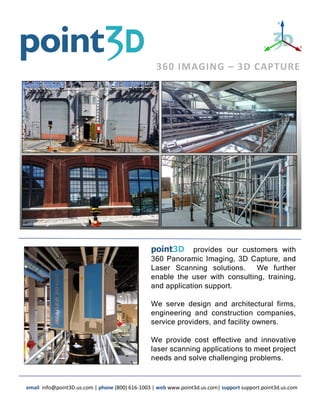 point3D provides our customers with
360 Panoramic Imaging, 3D Capture, and
Laser Scanning solutions. We further
enable the user with consulting, training,
and application support.
We serve design and architectural firms,
engineering and construction companies,
service providers, and facility owners.
We provide cost effective and innovative
laser scanning applications to meet project
needs and solve challenging problems.
email info@point3D.us.com | phone (800) 616-1003 | web www.point3d.us.com| support support.point3d.us.com
360 IMAGING – 3D CAPTURE
 