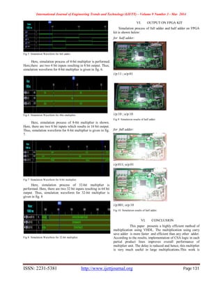 International Journal of Engineering Trends and Technology (IJETT) – Volume 9 Number 3 - Mar 2014
ISSN: 2231-5381 http://www.ijettjournal.org Page 131
Fig 5: Simulation Waveform for full adder.
Here, simulation process of 4-bit multiplier is performed.
Here,there are two 4 bit inputs resulting in 8 bit output. Thus,
simulation waveform for 4-bit multiplier is given in fig. 6.
Fig 6: Simulation Waveform for 4bit-multiplier.
Here, simulation process of 8-bit multiplier is shown.
Here, there are two 8 bit inputs which results in 16 bit output.
Thus, simulation waveform for 8-bit multiplier is given in fig.
7.
Fig 7: Simulation Waveform for 8-bit multiplier.
Here, simulation process of 32-bit multiplier is
performed. Here, there are two 32 bit inputs resulting in 64 bit
output. Thus, simulation waveform for 32-bit multiplier is
given in fig. 8
Fig 8: Simulation Waveform for 32-bit multiplier.
VI. OUTPUT ON FPGA KIT
Simulation process of full adder and half adder on FPGA
kit is shown below:
for half adder:
i/p:11 ; o/p:01
i/p:10 ; o/p:10
Fig 9: Simulation results of half adder.
for full adder:
i/p:011; o/p:01
i/p:001; o/p:10
Fig 10: Simulation results of half adder.
VI. CONCLUSION
This paper presents a highly efficient method of
multiplication using VHDL. The multiplication using carry
save adder is more faster and efficient than any other adder.
According to the results, implementation of CSA logic in each
partial product lines improves overall performance of
multiplier unit. The delay is reduced and hence, this multiplier
is very much useful in large multiplications.This work is
 