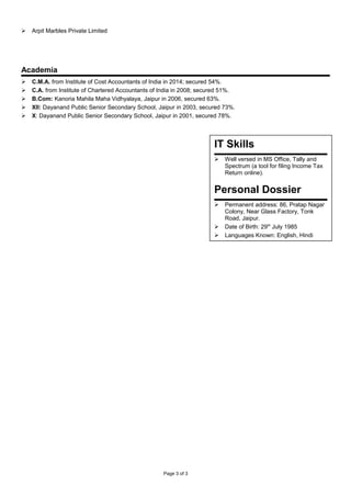  Arpit Marbles Private Limited
Academia
 C.M.A. from Institute of Cost Accountants of India in 2014; secured 54%.
 C.A. from Institute of Chartered Accountants of India in 2008; secured 51%.
 B.Com: Kanoria Mahila Maha Vidhyalaya, Jaipur in 2006, secured 63%.
 XII: Dayanand Public Senior Secondary School, Jaipur in 2003, secured 73%.
 X: Dayanand Public Senior Secondary School, Jaipur in 2001, secured 78%.
Page 3 of 3
IT Skills
 Well versed in MS Office, Tally and
Spectrum (a tool for filing Income Tax
Return online).
Personal Dossier
 Permanent address: 86, Pratap Nagar
Colony, Near Glass Factory, Tonk
Road, Jaipur.
 Date of Birth: 29th
July 1985
 Languages Known: English, Hindi
 