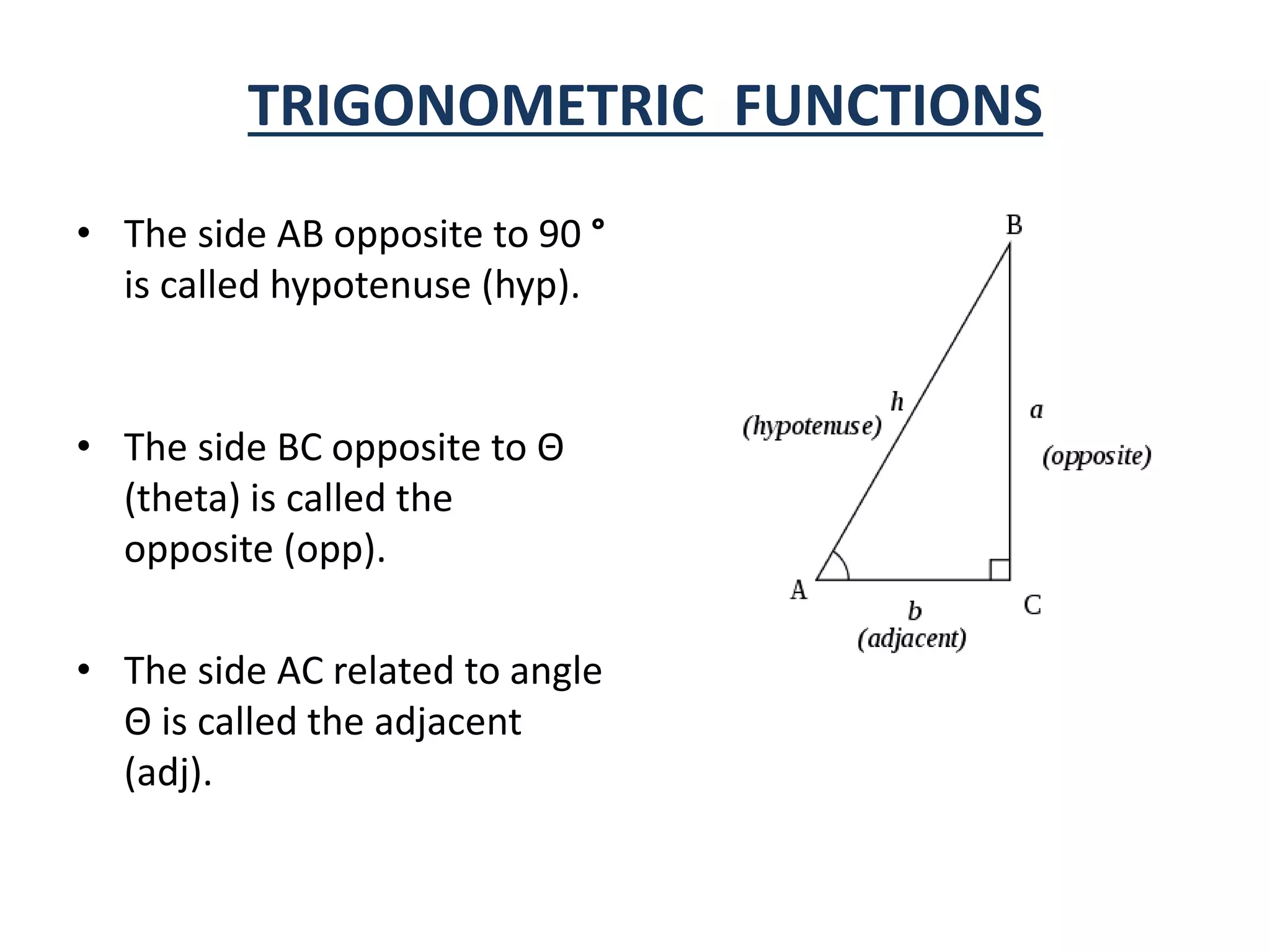 TRIGONOMETRIC FUNCTIONS
• The side AB opposite to 90 °
is called hypotenuse (hyp).
• The side BC opposite to Θ
(theta) is called the
opposite (opp).
• The side AC related to angle
Θ is called the adjacent
(adj).
 