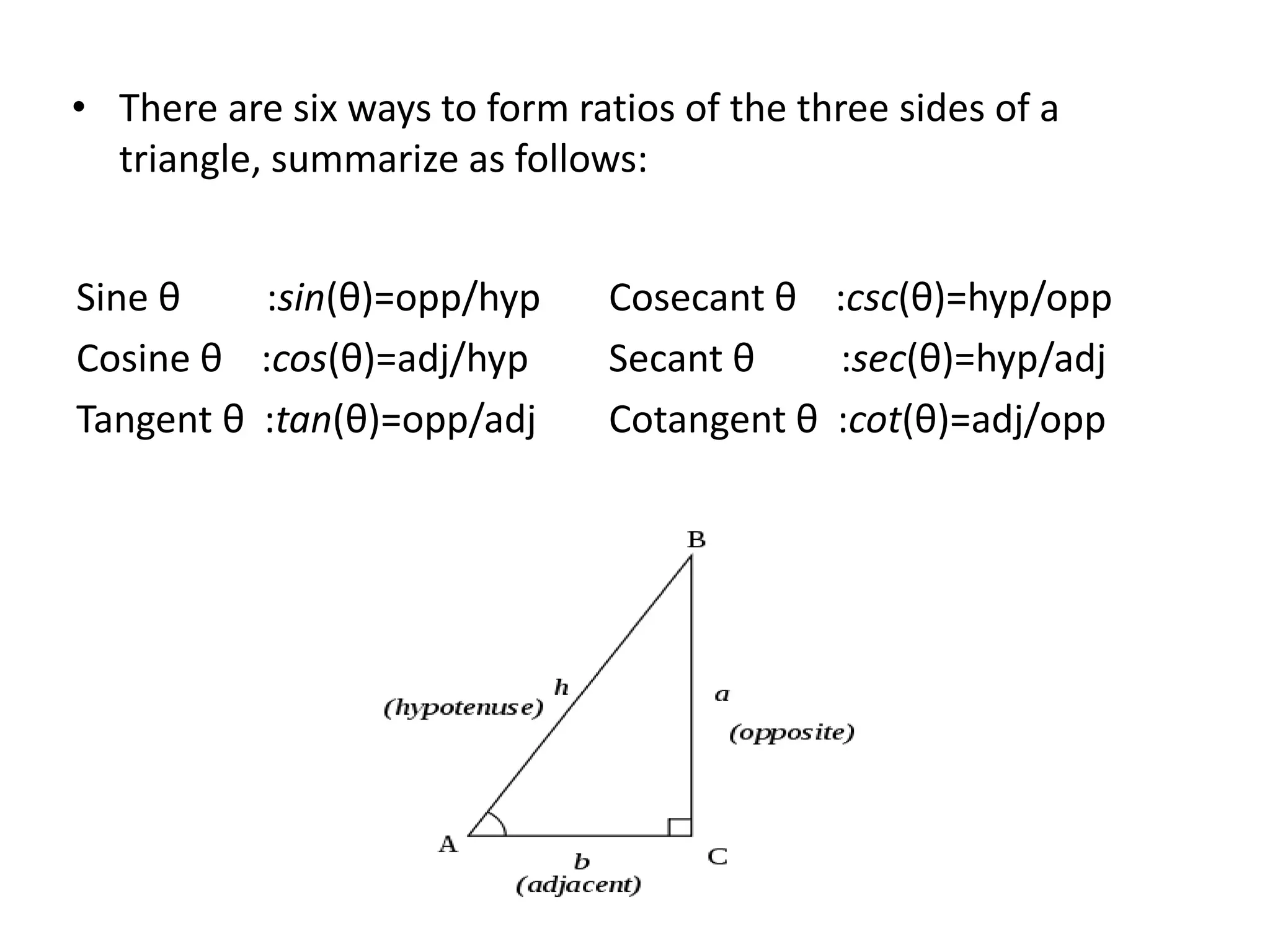• There are six ways to form ratios of the three sides of a
triangle, summarize as follows:
Sine θ :sin(θ)=opp/hyp
Cosine θ :cos(θ)=adj/hyp
Tangent θ :tan(θ)=opp/adj
Cosecant θ :csc(θ)=hyp/opp
Secant θ :sec(θ)=hyp/adj
Cotangent θ :cot(θ)=adj/opp
 