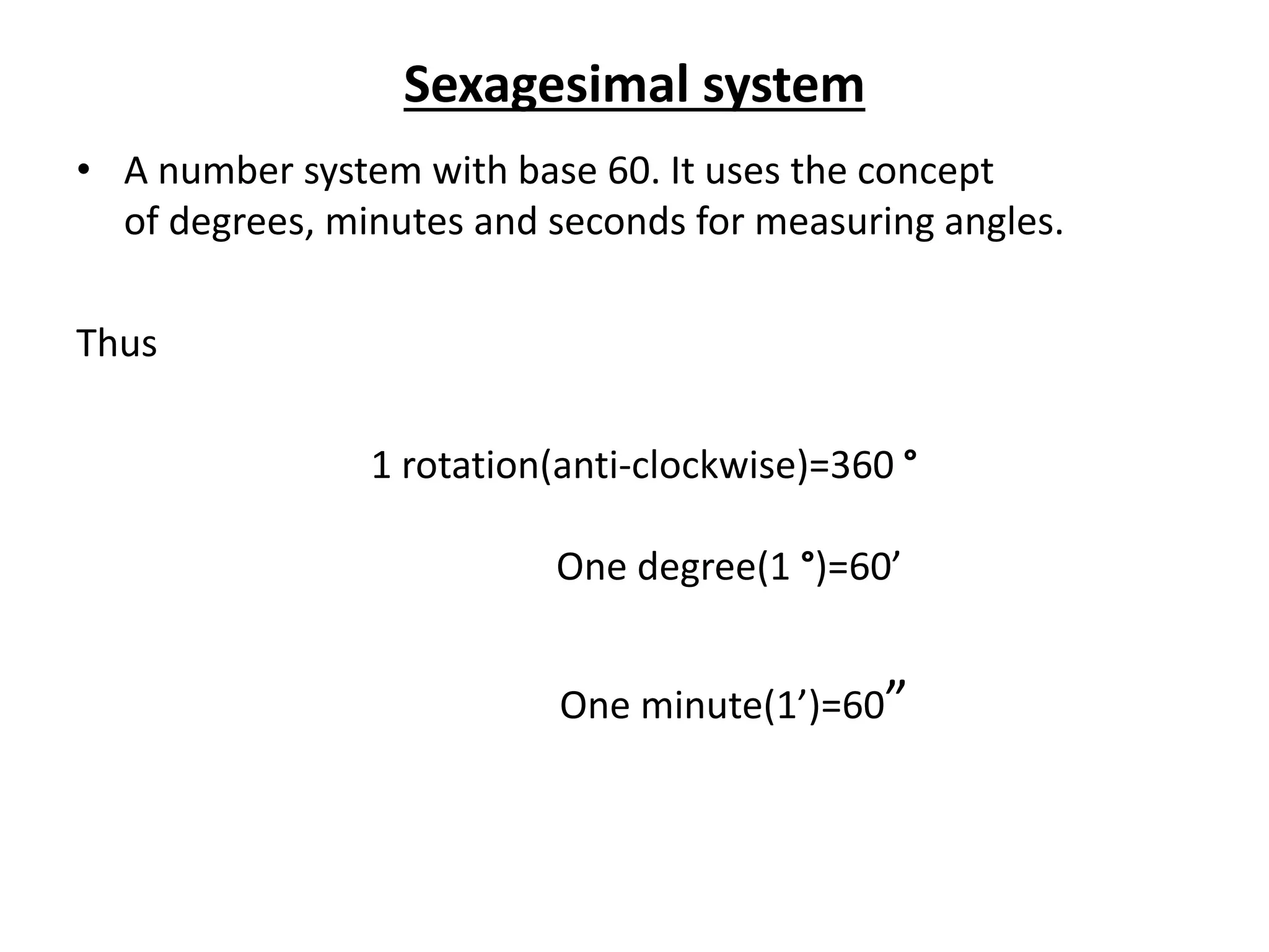 Sexagesimal system
• A number system with base 60. It uses the concept
of degrees, minutes and seconds for measuring angles.
Thus
1 rotation(anti-clockwise)=360 °
One degree(1 °)=60’
One minute(1’)=60”
 