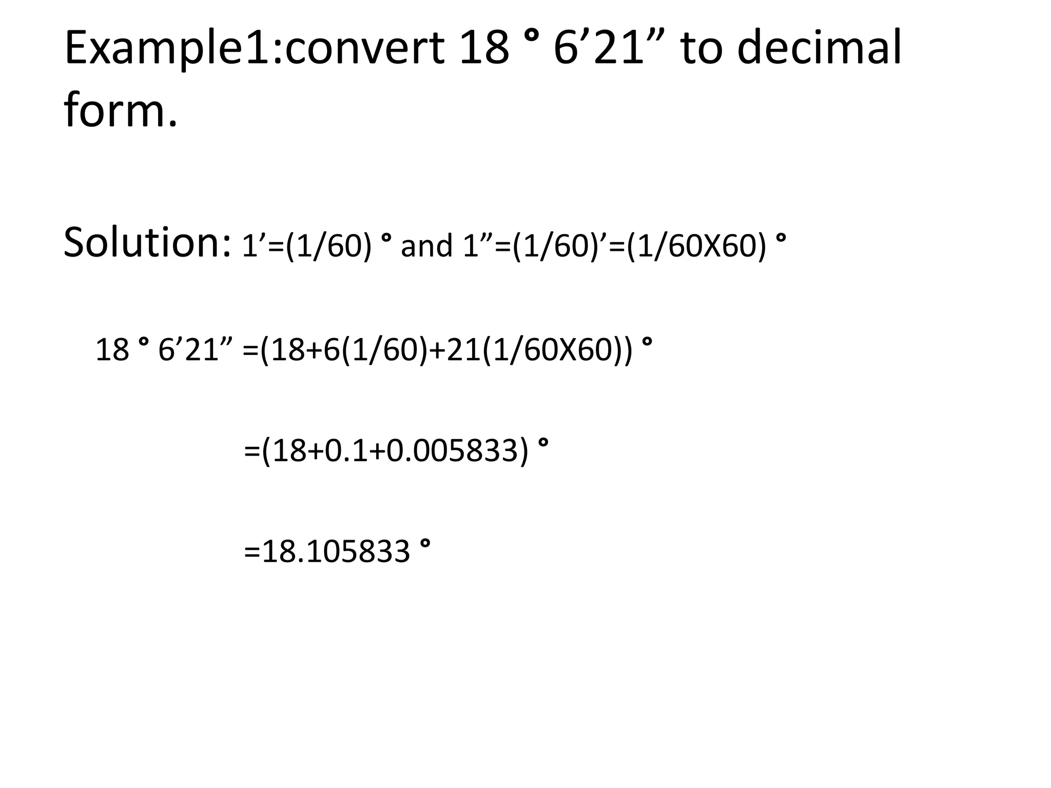 Example1:convert 18 ° 6’21” to decimal
form.
Solution: 1’=(1/60) ° and 1”=(1/60)’=(1/60X60) °
18 ° 6’21” =(18+6(1/60)+21(1/60X60)) °
=(18+0.1+0.005833) °
=18.105833 °
 
