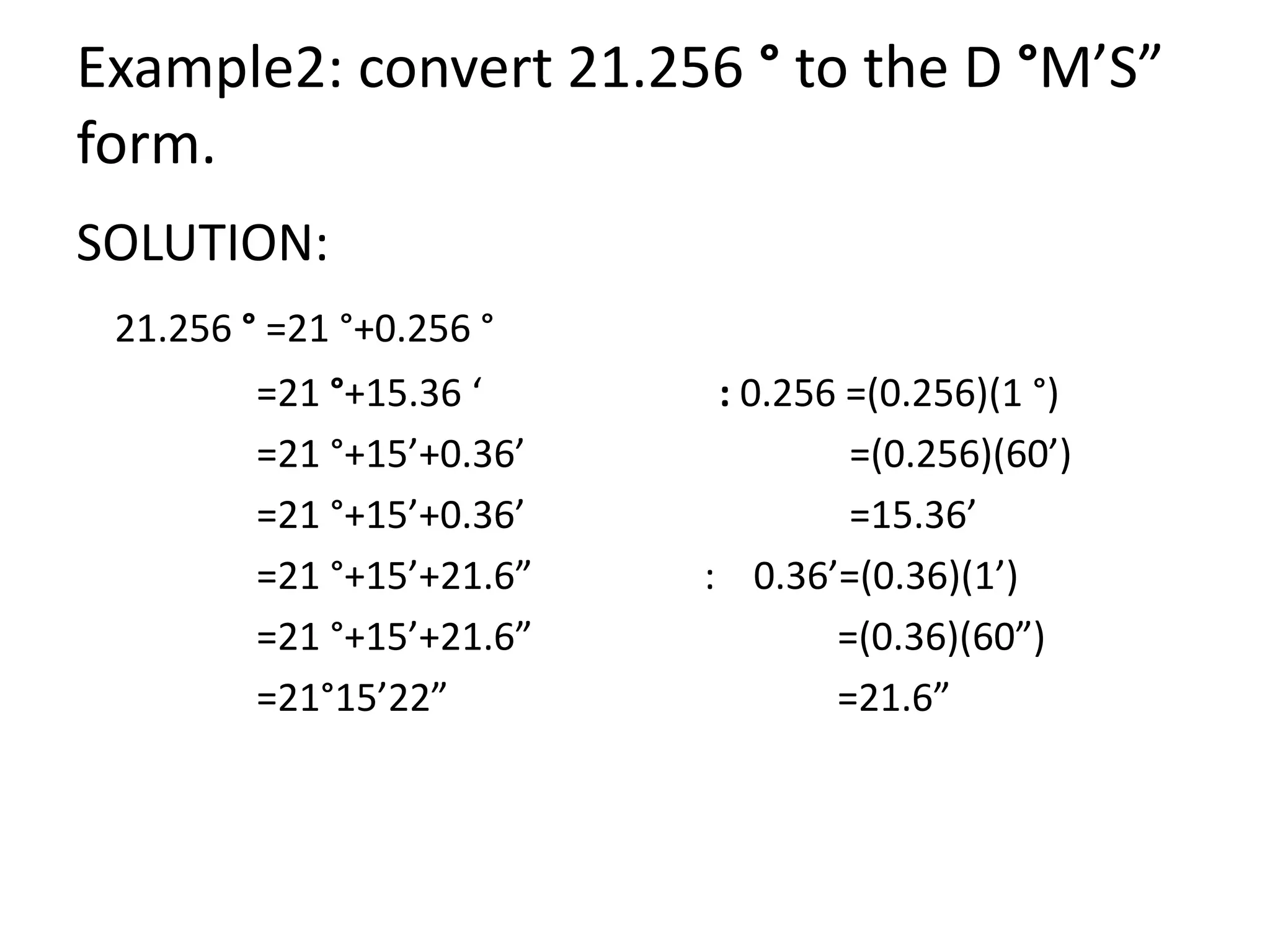 Example2: convert 21.256 ° to the D °M’S”
form.
SOLUTION:
21.256 ° =21 °+0.256 °
=21 °+15.36 ‘ : 0.256 =(0.256)(1 °)
=21 °+15’+0.36’ =(0.256)(60’)
=21 °+15’+0.36’ =15.36’
=21 °+15’+21.6” : 0.36’=(0.36)(1’)
=21 °+15’+21.6” =(0.36)(60”)
=21°15’22” =21.6”
 